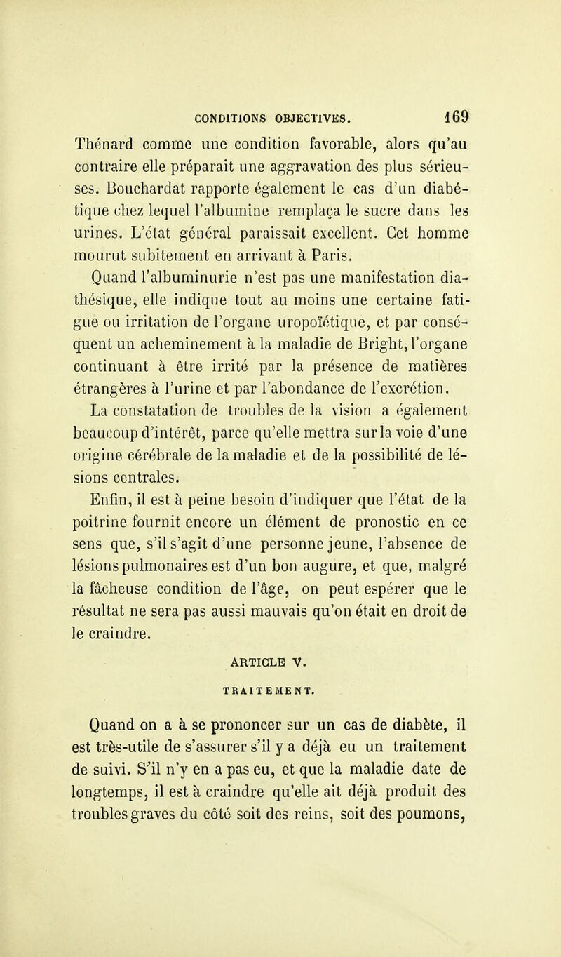 Thénard comme une condition favorable, alors qu'au contraire elle préparait une aggravation des plus sérieu- ses. Bouchardat rapporte également le cas d'un diabé- tique chez lequel l'albumine remplaça le sucre dans les urines. L'état général paraissait excellent. Cet homme mourut subitement en arrivant à Paris. Quand l'albuminurie n'est pas une manifestation dia- thésique, elle indique tout au moins une certaine fati- gue ou irritation de l'organe uropoïétique, et par consé- quent un acheminement à la maladie de Bright, l'organe continuant à être irrité par la présence de matières étrangères à l'urine et par l'abondance de l'excrétion. La constatation de troubles de la vision a également beaucoup d'intérêt, parce qu'elle mettra sur la voie d'une origine cérébrale de la maladie et de la possibilité de lé- sions centrales. Enfin, il est à peine besoin d'indiquer que l'état de la poitrine fournit encore un élément de pronostic en ce sens que, s'il s'agit d'une personne jeune, l'absence de lésions pulmonaires est d'un bon augure, et que, malgré la fâcheuse condition de l'âge, on peut espérer que le résultat ne sera pas aussi mauvais qu'on était en droit de le craindre. ARTICLE V. TRAITEMENT. Quand on a à se prononcer sur un cas de diabète, il est très-utile de s'assurer s'il y a déjà eu un traitement de suivi. S'il n'y en a pas eu, et que la maladie date de longtemps, il est à craindre qu'elle ait déjà produit des troubles graves du côté soit des reins, soit des poumons,