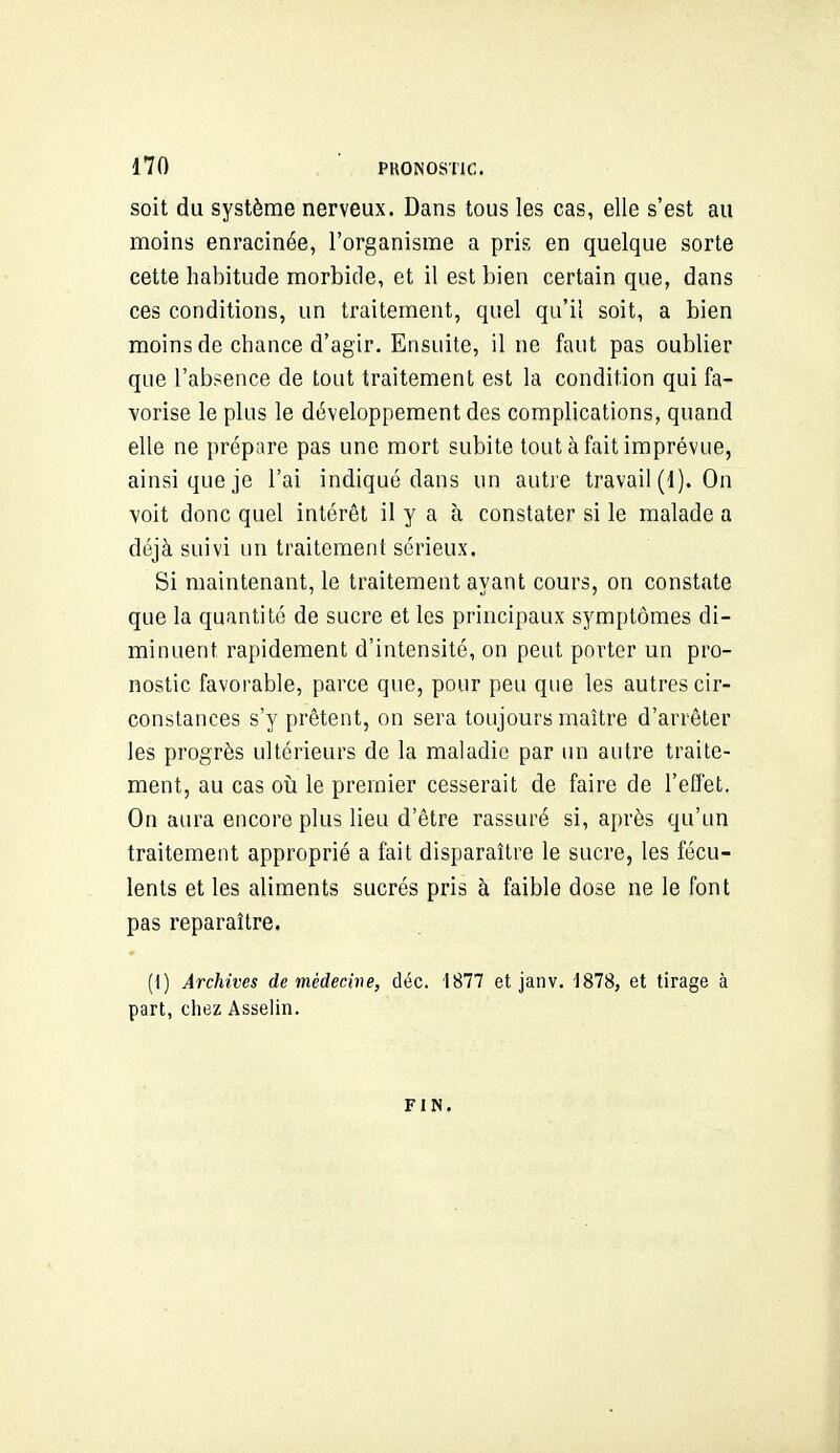 soit du système nerveux. Dans tous les cas, elle s'est au moins enracinée, l'organisme a pris en quelque sorte cette habitude morbide, et il est bien certain que, dans ces conditions, un traitement, quel qu'il soit, a bien moins de chance d'agir. Ensuite, il ne faut pas oublier que l'absence de tout traitement est la condition qui fa- vorise le plus le développement des complications, quand elle ne prépare pas une mort subite tout à fait imprévue, ainsi que je l'ai indiqué dans un autre travail (d). On ■voit donc quel intérêt il y a à constater si le malade a déjà suivi un traitement sérieux. Si maintenant, le traitement ayant cours, on constate que la quantité de sucre et les principaux symptômes di- minuent rapidement d'intensité, on peut porter un pro- nostic favorable, parce que, pour peu que les autres cir- constances s'y prêtent, on sera toujours maître d'arrêter les progrès ultérieurs de la maladie par un autre traite- ment, au cas 011 le premier cesserait de faire de l'effet. On aura encore plus lieu d'être rassuré si, après qu'un traitement approprié a fait disparaître le sucre, les fécu- lents et les aliments sucrés pris à faible dose ne le font pas reparaître. (1) Archives de médecine, déc. 1877 et janv. 1878, et tirage à part, chez Asselin. FIN.