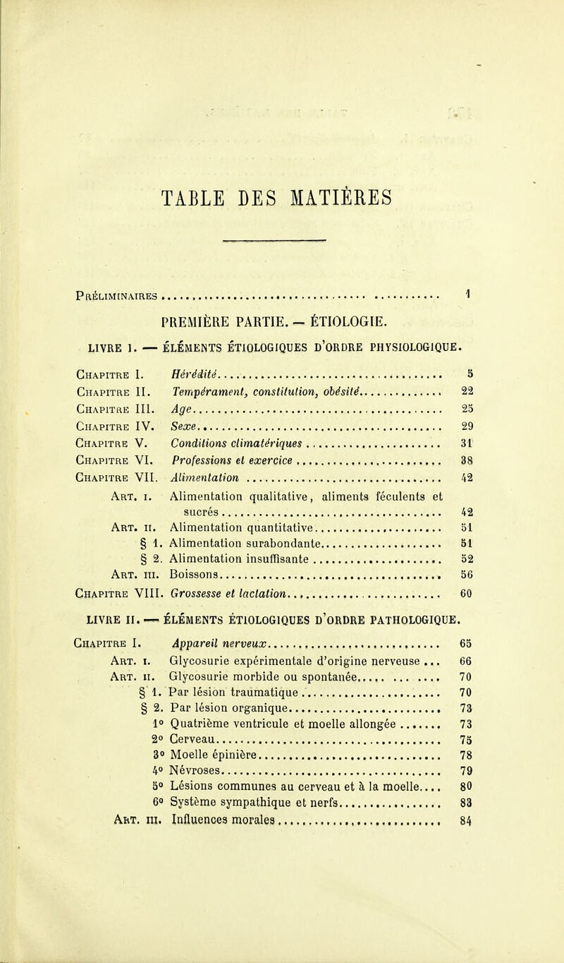 TABLE DES MATIÈRES Préliminaires 1 PREMIÈRE PARTIE. - ÉTIOLOGIE. LIVRE 1. — ÉLÉMENTS ÉTIOLOGIQUES D'ORDRE PHYSIOLOGIQUE. Chapitre I. Hérédité S Chapitre II. Tempérament, constitution, obésité 22 Chapitre III. Age 23 Chapitre IV. Sexe 29 Chapitre V. Conditions dimatériques 31 Chapitre VI. Professions et exercice 38 Chapitre VII. Alimentation 42 Art. i. Alimentation qualitative, aliments féculents et sucrés 42 Art. II. Alimentation quantitative 51 § 1. Alimentation surabondante 51 § 2. Alimentation insuffisante 32 Art. III. Boissons 36 Chapitre VIII. Grossesse et lactation 60 LIVRE II. — ÉLÉMENTS ÉTIOLOGIQUES d'oRDRE PATHOLOGIQUE. Chapitre I. Appareil nerveux 65 Art. I. Glycosurie expérimentale d'origine nerveuse ... 66 Art. II. Glycosurie morbide ou spontanée 70 § 1. Par lésion traumatique 70 § 2. Par lésion organique 73 l Quatrième ventricule et moelle allongée 73 2» Cerveau 73 B Moelle épinière 78 40 Névroses 79 50 Lésions communes au cerveau et à la moelle.... 80 6 Système sympathique et nerfs 83 AhT. III. Influences morales 84