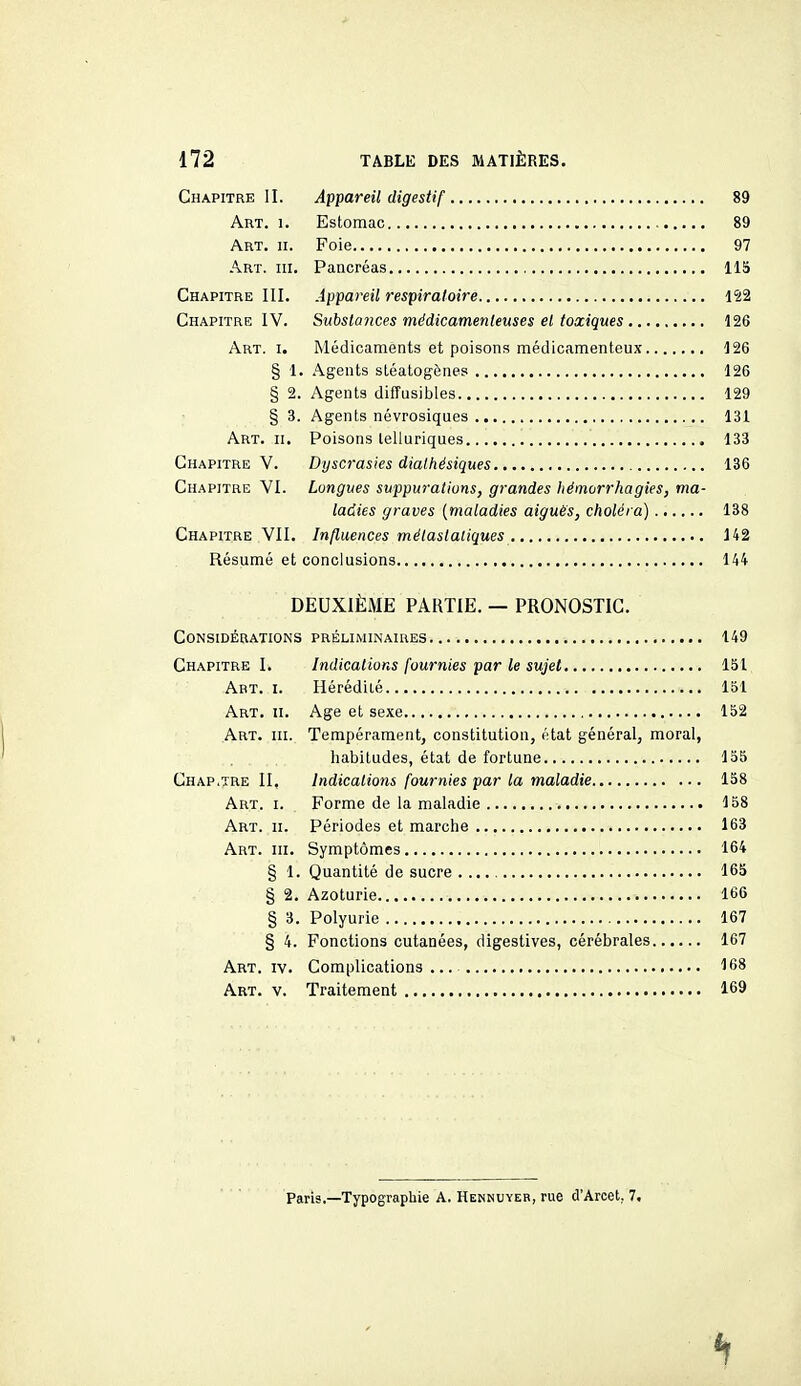 Chapitre II. Appareil digestif 89 Art. 1. Estomac 89 Art. II. Foie 97 Art. III. Pancréas , IIS Chapitre III. Appareil respiratoire 122 Chapitre IV. Substances médicamenteuses et toxiques 126 Art. I. Médicaments et poisons médicamenteux 126 § 1. Agents stéatogènes 126 § 2. Agents diffusibles 129 § 3. Agents névrosiques 131 Art. II. Poisons lelluriques 133 Chapitre V. Dyscrasies dialhésiques 136 Chapitre VI. Longues suppurations, grandes hëmorrhagies, ma- ladies graves {maladies aiguës, choléra) 138 Chapitre VII. Influences mélastatiques 142 Résumé et conclusions 144 DEUXIÈME PARTIE. — PRONOSTIC. Considérations préliminaires 149 Chapitre I. Indications fournies par le sujet 151 Art. I. Hérédiié 151 Art. II. Age et sexe 152 Art. III. Tempérament, constitution, état général, moral, habitudes, état de fortune 155 Chap.tre II, Indications fournies par la maladie 158 Art. I. Forme de la maladie 158 Art. II. Périodes et marche 163 Art. III. Symptômes 164 § 1. Quantité de sucre 165 § 2. Azoturie 166 § 3. Polyurie 167 § 4. Fonctions cutanées, digestives, cérébrales 167 Art. IV. Complications 168 Art. V. Traitement 169 Paris.—Typographie A. Hennuyeb, rue d'Arcet, 7.