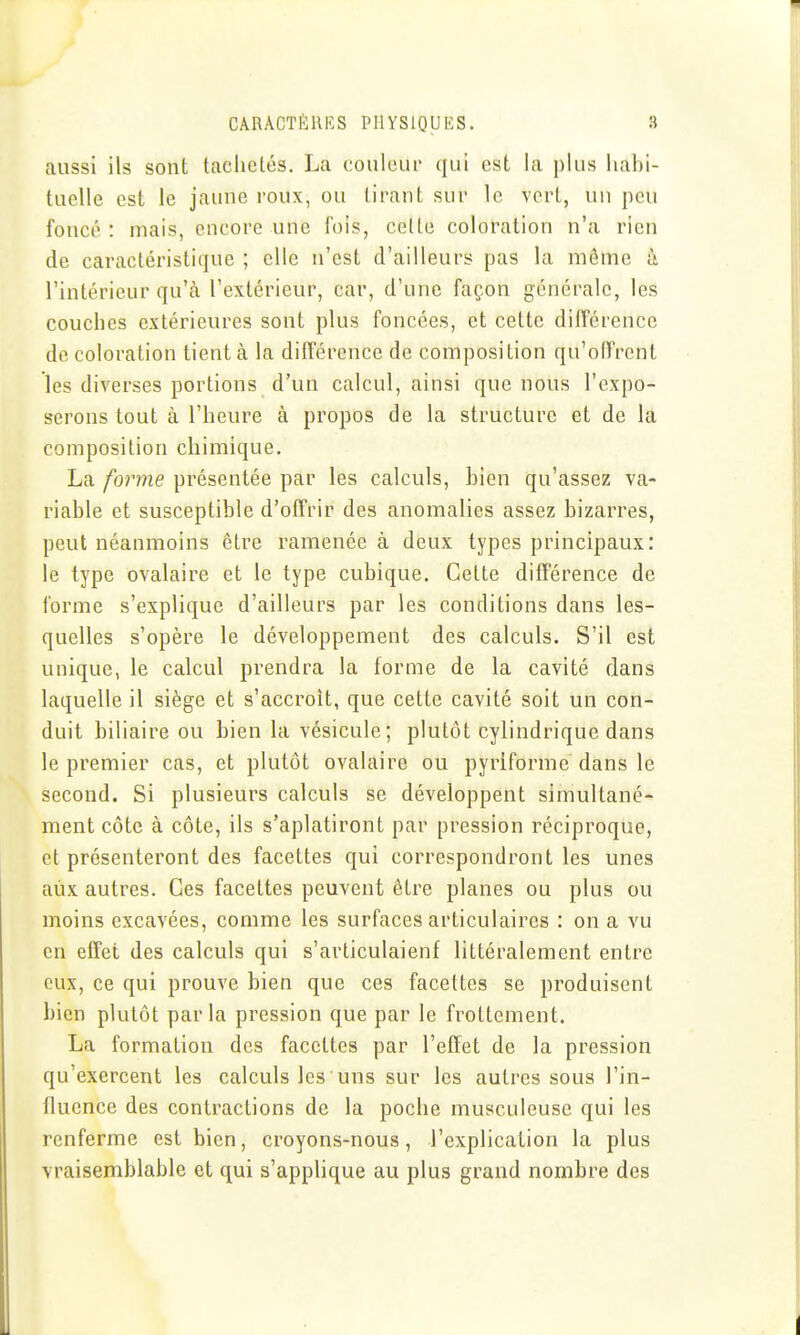 aussi ils sont taciictés. La couleur qui est la plus habi- tuelle est le jaune roux, ou tirant sur le vert, un peu foncé : mais, encore une fois, cette coloration n'a rien de caractéristique ; elle n'est d'ailleurs pas la môme à l'intérieur qu'à l'extérieur, car, d'une façon générale, les couches extérieures sont plus foncées, et cette différence de coloration tient à la différence de composition qu'offrent les diverses portions d'un calcul, ainsi que nous l'expo- serons tout à l'heure à propos de la structure et de la composition chimique. La forme présentée par les calculs, bien qu'assez va- riable et susceptible d'offrir des anomalies assez bizarres, peut néanmoins être ramenée à deux types principaux: le type ovalaire et le type cubique. Celte différence de forme s'explique d'ailleurs par les conditions dans les- quelles s'opère le développement des calculs. S'il est unique, le calcul prendra la forme de la cavité dans laquelle il siège et s'accroît, que cette cavité soit un con- duit biliaire ou bien la vésicule; plutôt cylindrique dans le premier cas, et plutôt ovalaire ou pyriforme dans le second. Si plusieurs calculs se développent simultané- ment côte à côte, ils s'aplatiront par pression réciproque, et présenteront des facettes qui correspondront les unes aux autres. Ces facettes peuvent être planes ou plus ou moins excavées, comme les surfaces articulaires : on a vu en effet des calculs qui s'articulaient littéralement entre eux, ce qui prouve bien que ces facettes se produisent bien plutôt parla pression que par le frottement. La formation des facettes par l'effet de la pression qu'exercent les calculs les uns sur les autres sous l'in- fluence des contractions de la poche musculeuse qui les renferme est bien, croyons-nous, l'explication la plus vraisemblable et qui s'applique au plus grand nombre des