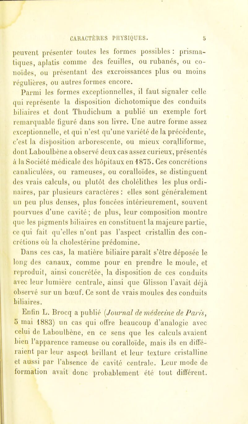 peuvent présenter toutes les formes possibles : prisma- tiques, aplatis comme des feuilles, ou rubanés, ou co- noïdes, ou présentant des excroissances plus ou moins régulières, ou autres formes encore. Parmi les formes exceptionnelles, il faut signaler celle qui représente la disposition dichotomique des conduits biliaires et dont Thudichum a publié un exemple fort remarquable figuré dans son livre. Une autre forme assez exceptionnelle, et qui n'est qu'une variété de la précédente, c'est la disposition arborescente, ou mieux coralliforme, dont Laboulbène a observé deux cas assez curieux, présentés à la Société médicale des hôpitaux en 1875. Ces concrétions canaliculées, ou rameuses, ou coralloïdes, se distinguent des vrais calculs, ou plutôt des cholélithes les plus ordi- naires, par plusieurs caractères : elles sont généralement un peu plus denses, plus foncées intérieurement, souvent pourvues d'une cavité; de plus, leur composition montre que les pigments biliaires en constituent la majeure partie, ce qui fait qu'elles n'ont pas l'aspect cristallin des con- crétions où la cholestérine prédomine. Dans ces cas^ la matière biliaire paraît s'être déposée le long des canaux, comme pour en prendre le moule, et reproduit, ainsi concrétée, la disposition de ces conduits avec leur lumière centrale, ainsi que Glisson l'avait déjà observé sur un bœuf. Ce sont de vrais moules des conduits biliaires. Enfin L. Brocq a publié [Journal de médecine de Paris, 0 mai 1883) un cas qui offre beaucoup d'analogie avec celui de Laboulbène, en ce sens que les calculs avaient bien l'apparence rameuse ou coralloïde, mais ils en diffé- raient par leur aspect brillant et leur texture cristalline et aussi par l'absence de cavité centrale. Leur mode de formation avait donc probablement été tout différent.