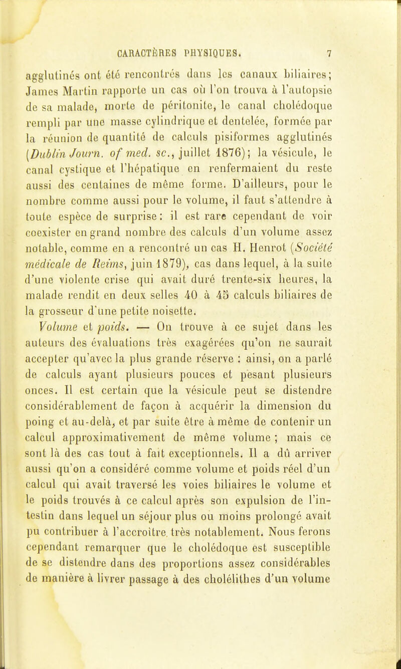 agglutinés ont été rencontrés dans les canaux biliaires; James Martin rapporte un cas où l'on trouva à l'autopsie de sa malade, morte de péritonite, le canal cholédoque rempli par une masse cylindrique et dentelée, formée par la réunion de quantité de calculs pisiformes agglutinés [Dublin Journ. of med. se, juillet 1876); la vésicule, le canal cystique et l'hépatique en renfermaient du reste aussi des centaines de môme forme. D'ailleurs, pour le nombre comme aussi pour le volume, il faut s'attendre à toute espèce de surprise : il est rare cependant de voir coexister en grand nombre des calculs d'un volume assez notable, comme en a rencontré un cas H. Henrot [Société médicale de Reims, juin 1879), cas dans lequel, à la suite d'une violente crise qui avait duré trente-six heures, la malade rendit en deux selles 40 à 45 calculs biliaires de la grosseur d'une petite noisette. Volume et poids. — On trouve à ce sujet dans les auteurs des évaluations très exagérées qu'on ne saurait accepter qu'avec la plus grande réserve : ainsi, on a parlé de calculs ayant plusieurs pouces et pesant plusieurs onces. Il est certain que la vésicule peut se distendre considérablement de façon à acquérir la dimension du poing et au-delà, et par suite être à même de contenir un calcul approximativement de même volume ; mais ce sont là des cas tout à fait exceptionnels. Il a dû arriver aussi qu'on a considéré comme volume et poids réel d'un calcul qui avait traversé les voies biliaires le volume et le poids trouvés à ce calcul après son expulsion de l'in- testin dans lequel un séjour plus ou moins prolongé avait pu contribuer à l'accroître, très notablement. Nous ferons cependant remarquer que le cholédoque est susceptible de se distendre dans des proportions assez considérables de manière à livrer passage à des cholélithes d'un volume