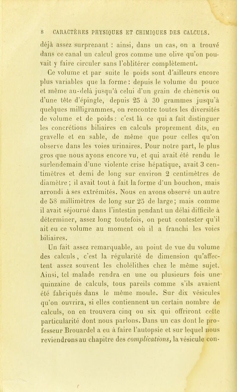 déjà assez surprenant : ainsi, dans un cas, on a trouvé dans ce canal un calcul gros comme une olive qu'on pou- vait y faire circuler sans l'oblitérer complètement. Ce volume et par suite le poids sont d'ailleurs encore plus variables que la forme : depuis le volume du pouce et même au-delà jusqu'à celui d'un grain de chènevis ou d'une tête d'épingle, depuis 25 à 30 grammes jusqu'à quelques milligrammes, on rencontre toutes les diversités de volume et de poids : c'est là ce qui a fait distinguer les concrétions biliaires en calculs proprement dits, en gravelle et en sable, de même que pour celles qu'on observe dans les voies urinaires. Pour notre part, le plus gros que nous ayons encore vu, et qui avait été rendu le surlendemain d'une violente crise hépatique, avait 3 cen- timètres et demi de long sur environ 2 centimètres de diamètre ; il avait tout à fait la forme d'un bouchon, mais arrondi à ses extrémités. Nous en avons observé un autre de 58 millimètres de long sur 25 de large; mais comme il avait séjourné dans l'intestin pendant un délai dilficile à déterminer, assez long toutefois, on peut contester qu'il ait eu ce volume au moment où il a franchi les voies biliaires. Un fait assez remarquable^ au point de vue du volume des calculs, c'est la régularité de dimension qu'afToc- tent assez souvent les cholélithes chez le même sujet. Ainsi, tel malade rendra en une ou plusieurs fois une quinzaine de calculs, tous pareils comme s'ils avaient été fabriqués dans le même moule. Sur dix vésicules qu'on ouvrira, si elles contiennent un certain nombre de calculs, on en trouvera cinq ou six qui offriront cette particularité dont nous parlons. Dans un cas dont le pro- fesseur Brouardel a eu à faire l'autopsie et sur lequel nous reviendrons au chapitre des complicatmis, la vésicule con- r