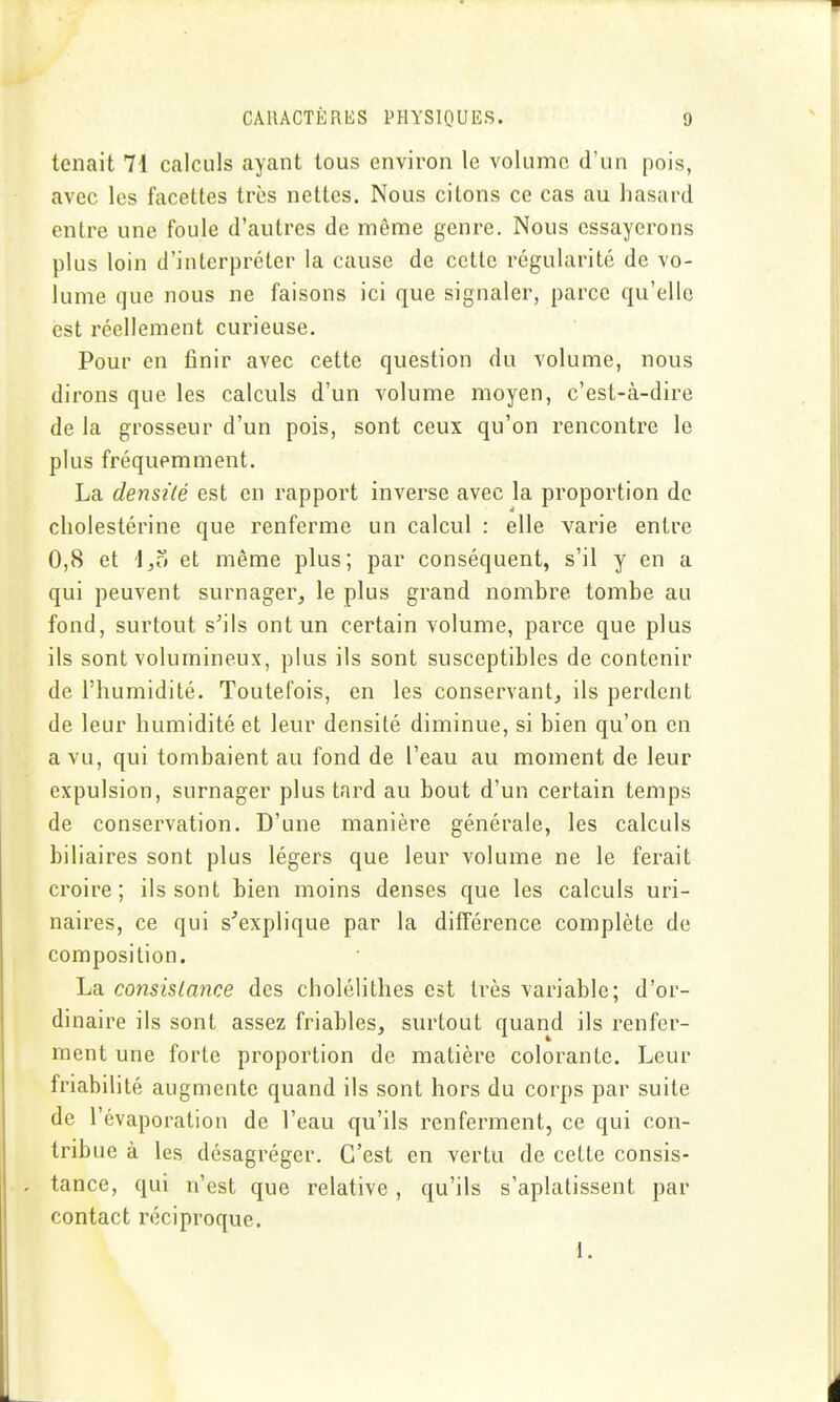 tenait 71 calculs ayant tous environ le volume d'un pois, avec les facettes très nettes. Nous citons ce cas au hasard entre une foule d'autres de même genre. Nous essayerons plus loin d'interpréter la cause de cette régularité de vo- lume que nous ne faisons ici que signaler, parce qu'elle est réellement curieuse. Pour en finir avec cette question du volume, nous dirons que les calculs d'un volume moyen, c'est-à-dire de la grosseur d'un pois, sont ceux qu'on rencontre le plus fréquemment. La densité est en rapport inverse avec la proportion do cholestérine que renferme un calcul : elle varie entre 0,8 et \,z> et même plus; par conséquent, s'il y en a qui peuvent surnager^ le plus grand nombre tombe au fond, surtout s'ils ont un certain volume, parce que plus ils sont volumineux, plus ils sont susceptibles de contenir de l'humidité. Toutefois, en les conservant^ ils perdent de leur humidité et leur densité diminue, si bien qu'on en a vu, qui tombaient au fond de l'eau au moment de leur expulsion, surnager plus tard au bout d'un certain temps de conservation. D'une manière générale, les calculs biliaires sont plus légers que leur volume ne le ferait croire; ils sont bien moins denses que les calculs uri- naires, ce qui s'explique par la différence complète de composition. La consistance des cholélithes est très variable; d'or- dinaire ils sont assez friables, surtout quand ils renfer- ment une forte proportion de matière colorante. Leur friabilité augmente quand ils sont hors du corps par suite de l'évaporation de l'eau qu'ils renferment, ce qui con- tribue à les désagréger. C'est en vertu de cette consis- tance, qui n'est que relative, qu'ils s'aplatissent par contact réciproque. 1.