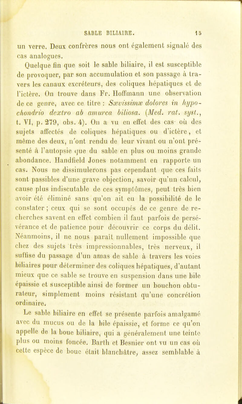 un verro. Deux confrères nous ont également signalé des cas analogues. Quelque fin que soit le sable biliaire, il est susceptible de provoquer, par son accumulation et son passage à tra- vers les canaux excréteurs, des coliques hépatiques et de l'ictère. On trouve dans Fr. Hoffmann une observation de ce genre, avec ce titre : Sœvissimx dolores in hypo- chondrio dextro ah amurca biliosa. [Med. rat. sysl., t. VI, p. 279, obs. 4). On a vu en effet des cas où des sujets affectés de coliques hépatiques ou d'ictère, et même des deux, n'ont rendu de leur vivant ou n'ont pré- senté à l'autopsie que du sable en plus ou moins grande abondance. Handlield Jones notamment en rapporte un cas. Nous ne dissimulerons pas cependant que ces faits sont passibles d'une grave objection, savoir qu'un calcul, cause plus indiscutable de ces symptômes, peut très bien avoir été éliminé sans qu'on ait eu la possibilité de le constater ; ceux qui se sont occupés de ce genre de re- cherches savent en effet combien il faut parfois de persé- vérance et de patience pour découvrir ce corps du délit. Néanmoins, il ne nous paraît nullement impossible que chez des sujets très impressionnables, très nerveux, il sufhse du passage d'un amas de sable à travers les voies biliaires pour déterminer des coliques hépatiques, d'autant mieux que ce sable se trouve en suspension dans une bile épaissie et susceptible ainsi de former un bouchon obtu- rateur, simplement moins résistant qu'une concrétion ordinaire^ Le sable bihaire en effet se présente parfois amalgamé avec du mucus ou de la bile épaissie, et forme ce qu'on appelle de la boue biliaire, qui a généralement une teinte plus ou moins foncée. Barth et Besnicr ont vu un cas où cette espèce de bouc était blanchâtre, assez semblable à