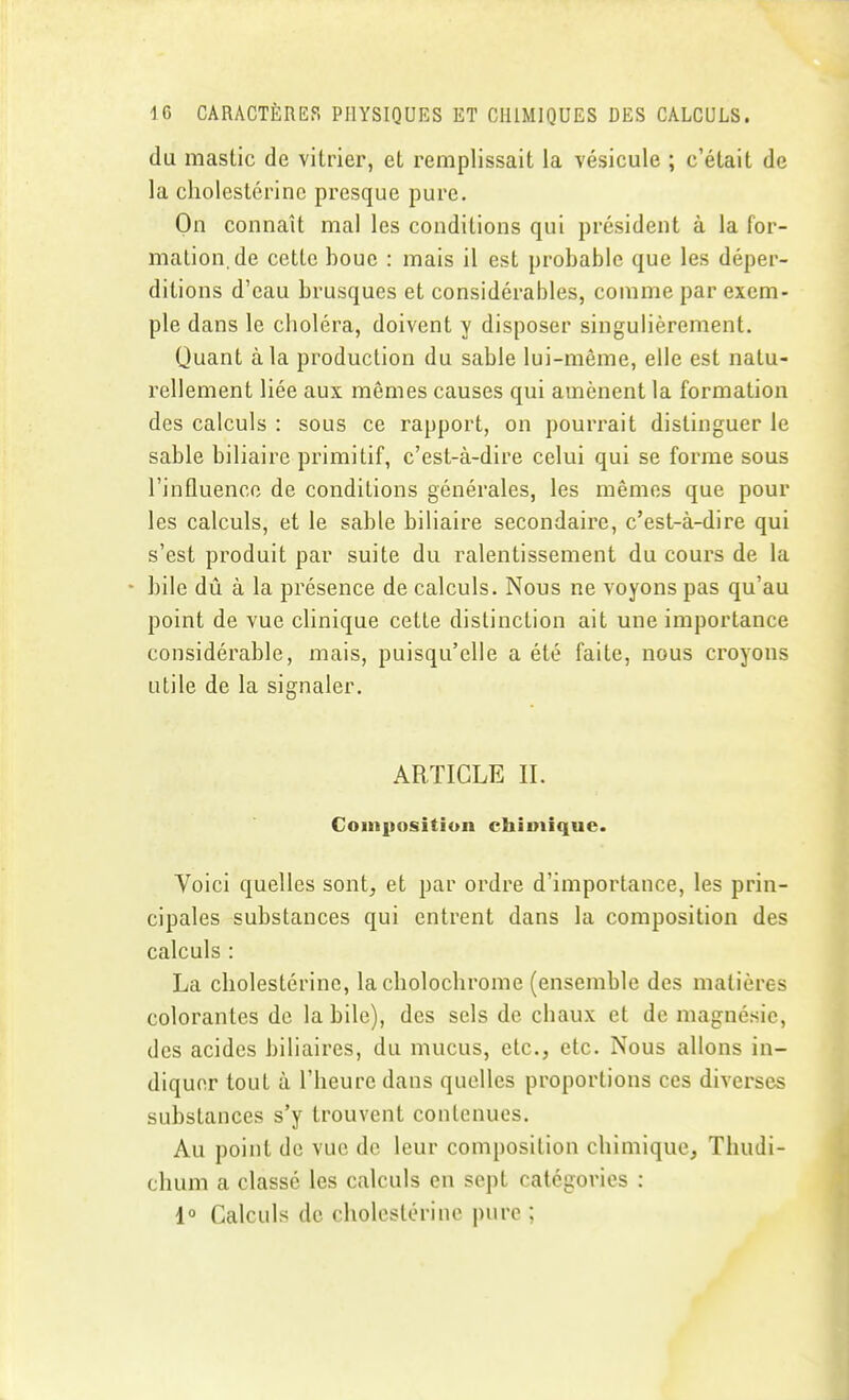 du mastic de vitrier, et remplissait la vésicule ; c'était de la cliolestérinc presque pure. On connaît mal les conditions qui président à la for- mation, de cette boue : mais il est probable que les déper- ditions d'eau brusques et considérables, comme par exem- ple dans le choléra, doivent y disposer singulièrement. Quant à la production du sable lui-même, elle est natu- rellement liée aux mêmes causes qui amènent la formation des calculs : sous ce rapport, on pourrait distinguer le sable biliaire primitif, c'est-à-dire celui qui se forme sous l'influence de conditions générales, les mêmes que pour les calculs, et le sable biliaire secondaire, c'est-à-dire qui s'est produit par suite du ralentissement du cours de la - bile dû à la présence de calculs. Nous ne voyons pas qu'au point de vue clinique cette distinction ait une importance considérable, mais, puisqu'elle a été faite, nous croyons utile de la signaler. ARTICLE IL Coin|]osition chimique. Voici quelles sont, et par ordre d'importance, les prin- cipales substances qui entrent dans la composition des calculs : La cliolestérinc, lacholochrome (ensemble des matières colorantes de la bile), des sels de chaux et de magnésie, des acides biliaires, du mucus, etc., etc. Nous allons in- diquer tout à l'heure dans quelles proportions ces diverses substances s'y trouvent contenues. Au point de vue de leur composition chimique, Thudi- chum a classé les calculs en sept catégories : 1° Calculs de cholcstérine pure ;