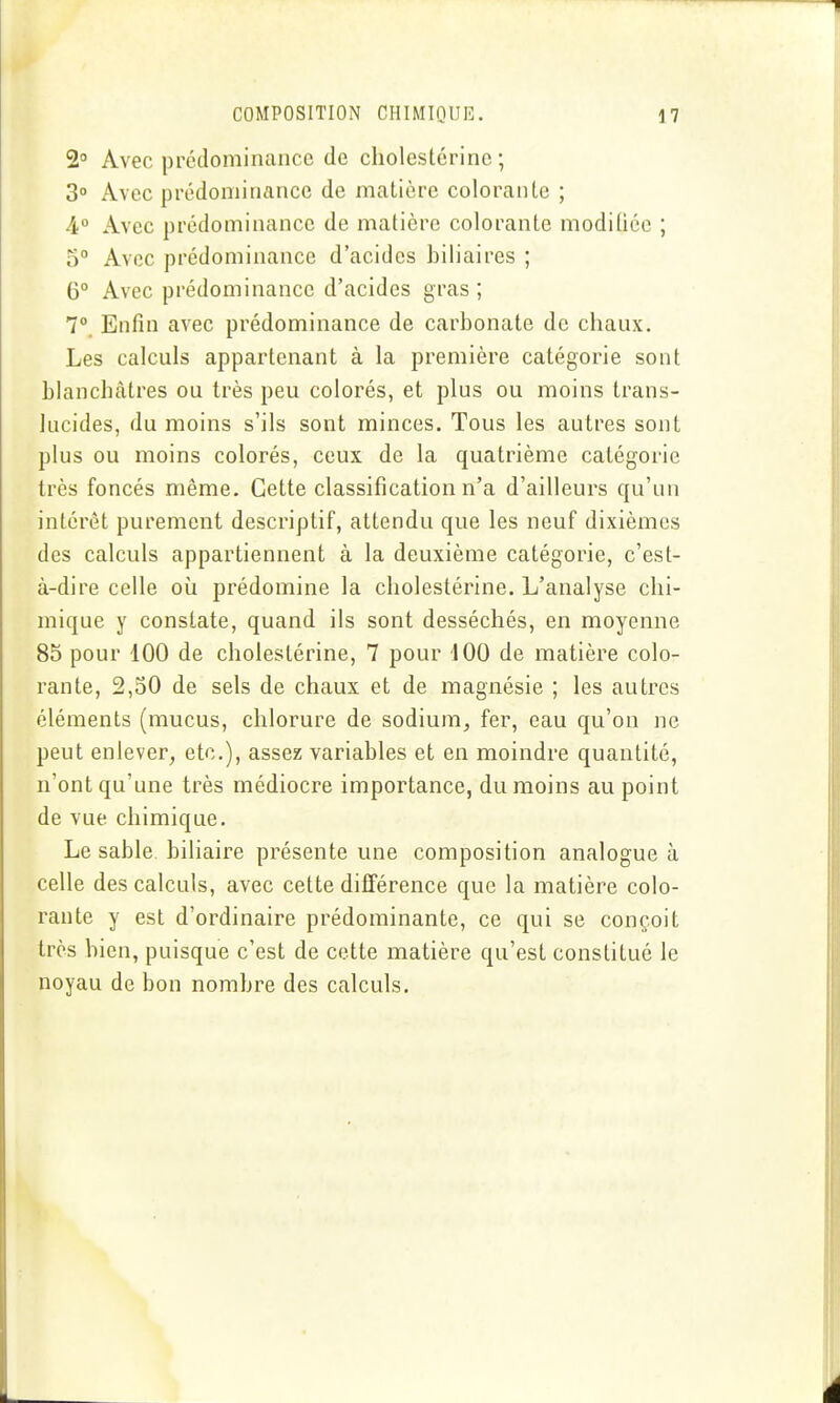 2° Avec prédominance de cholestérine ; 3° Avec prédominance de matière colorante ; 4° Avec prédominance de matière colorante modifiée ; 5° Avec prédominance d'acides biliaires ; 6° Avec prédominance d'acides gras ; 7°. Enfin avec prédominance de carbonate de chaux. Les calculs appartenant à la première catégorie sont blanchâtres ou très peu colorés, et plus ou moins trans- lucides, du moins s'ils sont minces. Tous les autres sont plus ou moins colorés, ceux de la quatrième catégorie très foncés même. Cette classification n'a d'ailleurs qu'un intérêt purement descriptif, attendu que les neuf dixièmes des calculs appartiennent à la deuxième catégorie, c'est- à-dire celle où prédomine la cholestérine. L'analyse chi- mique y constate, quand ils sont desséchés, en moyenne 85 pour 100 de cholestérine, 7 pour 100 de matière colo- rante, 2,50 de sels de chaux et de magnésie ; les autres éléments (mucus, chlorure de sodium, fer, eau qu'on ne peut enlever, etc.), assez variables et en moindre quantité, n'ont qu'une très médiocre importance, du moins au point de vue chimique. Le sable, biliaire présente une composition analogue à celle des calculs, avec cette différence que la matière colo- rante y est d'ordinaire prédominante, ce qui se conçoit très bien, puisque c'est de cette matière qu'est constitué le noyau de bon nombre des calculs.