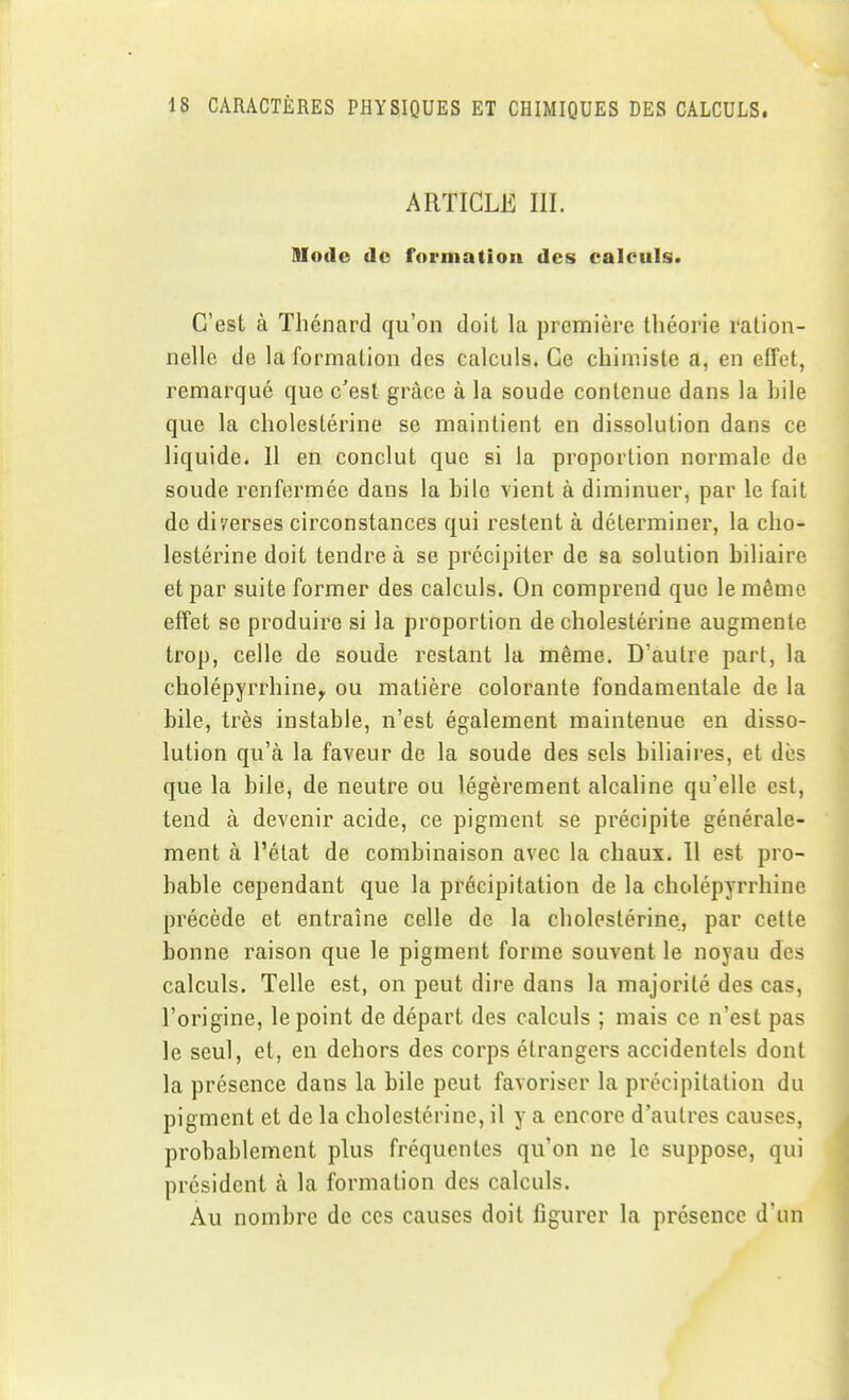 ARTICLE m. Mode de formation des calculs. C'est à Thénard qu'on doit la première théorie ration- nelle de la formation des calculs. Ce chimiste a, en elfet, remarqué que c'est grâce à la soude contenue dans la hile que la cholestérine se maintient en dissolution dans ce liquide. 11 en conclut que si la proportion normale de soude renfermée dans la hile vient à diminuer, par le fait de diverses circonstances qui restent à déterminer, la cho- lestérine doit tendre à se précipiter de sa solution hiliaire et par suite former des calculs. On comprend que le même effet se produire si la proportion de cholestérine augmente trop, celle de soude restant la même. D'autre part, la cholépyrrhine^ ou matière colorante fondamentale de la bile, très instable, n'est également maintenue en disso- lution qu'à la faveur de la soude des sels biliaires, et dès que la bile, de neutre ou légèrement alcaline qu'elle est, tend à devenir acide, ce pigment se précipite générale- ment à l'état de combinaison avec la chaux. Il est pro- bable cependant que la précipitation de la cholépyrrhine précède et entraîne celle de la cholestérine, par cette bonne raison que le pigment forme souvent le noyau des calculs. Telle est, on peut dire dans la majorité des cas, l'origine, le point de départ des calculs ; mais ce n'est pas le seul, et, en dehors des corps étrangers accidentels dont la présence dans la bile peut favoriser la précipitation du pigment et de la cholestérine, il y a encore d'autres causes, probablement plus fréquentes qu'on ne le suppose, qui président à la formation des calculs. Au nombre de ces causes doit figurer la présence d'un