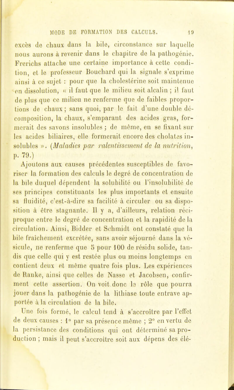 excès de chaux dans la Lilo, circonstanco sur laquelle nous aurons à revenir dans le chapitre de la palhogénie. Frcrichs attache une certaine importance à cette condi- tion, et le professeur Bouchard qui la signale s'exprime ainsi à ce sujet : pour que la cholestérine soit maintenue on dissolution, a il faut que le milieu soit alcalin ; il faut de plus que ce milieu ne renferme que de faibles propor- tions de chaux; sans quoi, par le fait d'une double dé- composition, la chaux, s'emparant des acides gras, for- merait des savons insolubles ; de même, en se fixant sur les acides biliaires, elle formerait encore des cholatôs in- solubles ». {Maladies par ralentissemeni de la nutrition^ p. 79.) Ajoutons aux causes précédentes susceptibles de favo- riser la formation des calculs le degré de concentration de la bile duquel dépendent la solubilité ou l'insolubilité de ses principes constituants les plus importants et ensuite sa fluidité, c'est-à-dire sa facilité à circuler ou sa dispo- sition à être stagnante. Il y a, d'ailleurs, relation réci- proque entre le degré de concentration et la rapidité de la circulation. Ainsi, Bidder et Schmidt ont constaté que la bile fraîchement excrétée, sans avoir séjourné dans la vé- sicule, ne renferme que 5 pour 100 de résidu solide, tan- dis que celle qui y est restée plus ou moins longtemps en contient deux et même quatre fois plus. Les expériences de Ranke, ainsi que celles de Nasse et Jacobsen, confir- ment cette assertion. On voit.donc le rôle que pourra jouer dans la pathogénie de la lithiase toute entrave ap- portée à la circulation de la bile. Une fois formé, le calcul tend à s'accroître par l'effet de deux causes : 1° par sa présence même ; 2° en vertu de la persistance des conditions qui ont déterminé sa pro- duction ; mais il peut s'accroître soit aux dépens des élé-