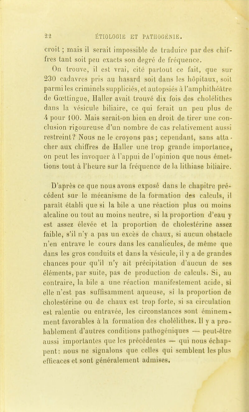 croit ; mais il serait impossible de traduire par des chif- fres tant soit peu exacts son degré de fréquence. On trouve, il est vrai, cité partout ce fait, que sur 230 cadavres pris au hasard soit dans les hôpitaux, soit parmi les criminels suppliciés, et autopsiés à l'amphithéâtre de Gœttingue, Haller avait trouvé dix fois des cholélithes dans la vésicule biliaire, ce qui ferait un peu plus de 4 pour 100. Mais serait-on bien en droit de tirer une con- clusion rigoureuse d'un nombre de cas relativement aussi restreint? Nous ne le croyons pas; cependant, sans atta- cher aux chiffres de Haller une trop grande importance, on peut les invoquer à l'appui de l'opinion que nous émet- tions tout à l'heure sur la fréquence de la lithiase biliaire. D'après ce que nous avons exposé dans le chapitre pré- cédent sur le mécanisme de la formation des calculs, il paraît établi que si la bile a une réaction plus ou moins alcaline ou tout au moins neutre, si la proportion d'eau y est assez élevée et la proportion de cholestérine assez faible, s'il n'y a pas un excès de chaux, si aucun obstacle n'en entrave le cours dans les canaliculcs, de même que dans les gros conduits et dans la vésicule, il y a de grandes chances pour qu'il n'y ait précipitation d'aucun de ses éléments, par suite, pas de production de calculs. Si, au contraire, la bile a une réaction manifestement acide, si elle n'est pas suffisamment aqueuse, si la proportion de cholestérine ou de chaux est trop forte, si sa circulation est ralentie ou entravée, les circonstances sont éminem- ment favorables à la formation dos cholélithes. 11 y a pro- bablement d'autres conditions pathogéniques — peut-être aussi importantes que les précédentes — qui nous échap- pent: nous ne signalons que celles qui semblent les plus el'licaccs et sont généralement admises.