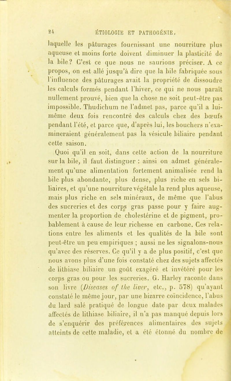 laquelle les pâturages fournissant une nourriture plus aqueuse et moins forte doivent diminuer la plasticité de la bile? C'est ce que nous ne saurions préciser. A ce propos, on est allé jusqu'à dire que la bile fabriquée sous l'influence des pâturages avait la propriété de dissoudre les calculs formés pendant l'hiver, ce qui ne nous paraît nullement prouvé, bien que la chose ne soit peut-être pas impossible. Thudichum ne l'admet pas, parce qu'il a lui- même deux fois rencontré des calculs chez des bœufs pendant l'été, et parce que, d'après lui, les bouchers n'exa- mineraient généralement pas la vésicule biliaire pendant cette saison. Quoi qu'il en soit, dans cette action de la nourriture sur la bile^ il faut distinguer : ainsi on admet générale- ment qu'une alimentation fortement animalisée rend la bile plus abondante, plus dense, plus riche en sels bi- liaires, et qu'une nourriture végétale la rend plus aqueuse, mais plus riche en sels minéraux, de même que l'abus des sucreries et des corps gras passe pour y faire aug- menter la proportion de cholestérine et de pigment, pro- bablement à cause de leur richesse en carbone. Ces rela- tions entre les aliments et les qualités de la bile sont peut-être un peu empiriques ; aussi ne les signalons-nous qu'avec des réserves. Ce qu'il y a de plus positif, c'est que nous avons plus d'une fois constaté chez des sujets affectes de lithiase biliaire un goût exagéré et invétéré pour les corps gras ou pour les sucreries. G. Harley raconte dans son livre {Diseases of Ihe livcr, etc., p. 578) qu'ayant constaté le môme jour, par une bizarre coïncidence, l'abus du lard salé pratiqué de longue date par deux malados affectés de lithiase biliaire, il n'a pas manque depuis lors de s'enquérir des préférences alimentaires des sujets atteints de celte maladie, cl a clé étonné du nombre do