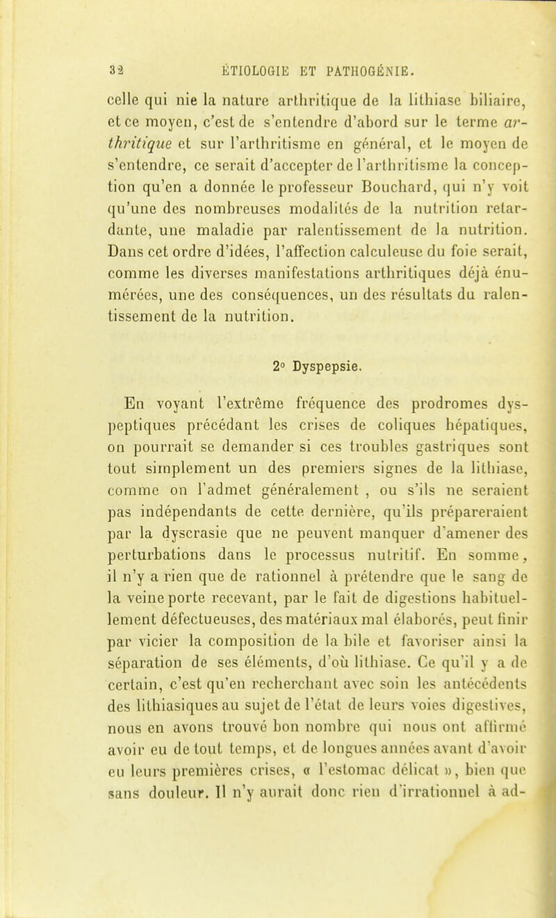 celle qui nie la nature arthritique de la lithiase biliaire, et ce moyen, c'est de s'entendre d'abord sur le terme ar- thritique et sur l'arthritisme en général, et le moyen de s'entendre, ce serait d'accepter de l'arthritisme la concep- tion qu'en a donnée le professeur Bouchard, qui n'y voit qu'une des nombreuses modalités de la nutrition retar- dante, une maladie par ralentissement de la nutrition. Dans cet ordre d'idées, l'affection calculeuse du foie serait, comme les diverses manifestations arthritiques déjcà énu- mérées, une des conséquences, un des résultats du ralen- tissement de la nutrition. 2° Dyspepsie. En voyant l'extrême fréquence des prodromes dys- peptiques précédant les crises de coliques hépatiques, on pourrait se demander si ces troubles gastriques sont tout simplement un des premiers signes de la lithiase, comme on l'admet généralement , ou s'ils ne seraient pas indépendants de cette dernière, qu'ils prépareraient par la dyscrasie que ne peuvent manquer d'amener des perturbations dans le processus nutritif. En somme, il n'y a rien que de rationnel à prétendre que le sang de la veine porte recevant, par le fait de digestions habituel- lement défectueuses, des matériaux mal élaborés, peut finir par vicier la composition de la bile et favoriser ainsi la séparation de ses éléments, d'où lithiase. Ce qu'il y a de certain, c'est qu'en recherchant avec soin les antécédents des lithiasiques au sujet de l'état de leurs voies digestives, nous en avons trouvé bon nombre qui nous ont affirmé avoir eu de tout temps, et de longues années avant d'avoir eu leurs premières crises, a l'estomac délicat », bien que sans douleur. Il n'y aurait donc rien d'irrationnel à ad-