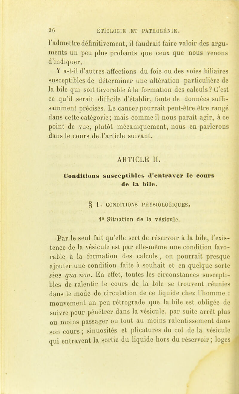 l'admettre définitivement, il faudrait faire valoir des argu- ments un peu plus probants que ceux que nous venons d'indiquer. Y a-t-il d'autres affections du foie ou des voies biliaires susceptibles de déterminer une altération particulière de la bile qui soit favorable à la formation des calculs? C'est ce qu'il serait difficile d'établir, faute de données suffi- samment précises. Le cancer pourrait peut-être être rangé dans cette catégorie; mais comme il nous paraît agir, à ce point de vue, plutôt mécaniquement, nous en parlerons dans le cours de l'article suivant. ARTICLE n. Conditions susceptibles d'entraver le conrs de la bile. § 1. CONDITIONS PHYSIOLOGIQUES. 1 Situation de la vésicule. Par le seul fait qu'elle sert de réservoir à la bile, l'exis- tence de la vésicule est par elle-même une condition favo- rable à la formation des calculs, on pourrait presque ajouter une condition faite à souhait et en quelque sorte sine qua non. En effet, toutes les circonstances suscepti- bles de ralentir le cours de la bile se trouvent réunies dans le mode de circulation de ce liquide chez l'homme : mouvement un peu rétrograde que la bile est obligée de suivre pour pénétrer dans la vésicule, par suite arrêt plus ou moins passager ou tout au moins ralentissement dans son cours ; sinuosités et plicatures du col de la vésicule qui entravent la sortie du liquide hors du réservoir; loges t