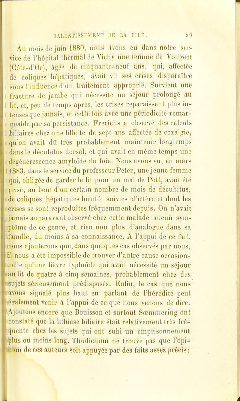 Au mois do juin 1880, nous avons o.u dans noire soi- vice de l'hôpital thermal de Vichy uhe fettime de Vougoot (Gôte-d'Or), âgée de cinquante-neUf atis, qui, afTcctée de coliques hépatiques, avait vu ses crises disparaître sous rinfluclice d'un traitement approprié. Survient utie fracture de jambe qui nécessite un séjour prolongé au i lit, et, peu de temps après, les crises reparaissent plus in- ! tenses que jamais, et cetté fois avec une pétiodicité remar- , quable par sa persistance. Frerichs a observé des calculs 1 biliaires chez une fillette de sept ans affectée de coxalgie, 1 qu'on avait dû très probablement maintenir longtemps ( dans le décubitus dorsal, et qui avait en même temps une ( dégénérescence amyloïde du foie. Nous avons vu, en mars 11883, dansle servicedu professeur Peter, une jeune femme 1 qui, obligée de garder le lit pour un mal de Pott, avait été éprise, au bout d'un certain nombre de mois de décubitus, cde coliques hépatiques bientôt suivies d'ictère et dont les cerises se sont reproduites fréquemment depuis. On n'avait j jamais auparavant observé chez cette malade aucun sym- pptôme de ce genre, et rien non plus d'analogue dans sa fifamille, du moins à sa connaissance. A l'appui de ce fait, nnous ajouterons que, dans quelques cas observés par nous, ilil nous a été impossible de trouver d'autre cause occasion- nnelle qu'une fièvre typhoïde qui avait nécessité un séjour laulit de quatre à cinq semaines, probablement chez des Hsujeta sérieusement prédisposés. Enfin, le cas que nous savons signalé plus haut en parlant de l'hérédité peut iégalement venir à l'appui de ce que nous venons de dire. ^Ajoutons encore que Bouisson et surtout Sœmmering ont constaté que la lithiase biliaire était relativement très fré- iquente chez les sujets qui ont subi un emprisonnement ftiplus ou moins long. Thudichum ne trouve pas que l'opi- ■Élion de ces auteurs soit appuyée par des faits assez précis :