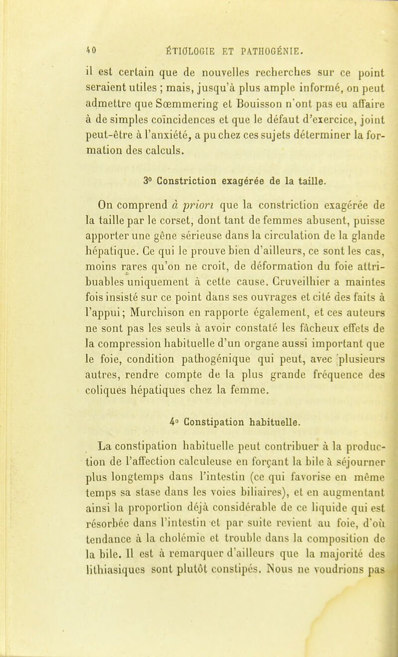 il est certain que de nouvelles recherches sur ce point seraient utiles ; mais, jusqu'à plus ample informé, on peut admettre que Sœmmering et Bouisson n'ont pas eu affaire à de simples coïncidences et que le défaut d'exercice, joint peut-être à l'anxiété, a pu chez ces sujets déterminer la for- mation des calculs. 3° Constriction exagérée de la taille. On comprend à pinori que la constriction exagérée de la taille par le corset, dont tant de femmes abusent, puisse apporter une gêne sérieuse dans la circulation de la glande hépatique. Ce qui le prouve bien d'ailleurs, ce sont les cas, moins rares qu'on ne croit, de déformation du foie attri- buables uniquement à cette cause, Cruveilhier a maintes fois insisté sur ce point dans ses ouvrages et cité des faits à l'appui; Murchison en rapporte également, et ces auteurs ne sont pas les seuls à avoir constaté les fâcheux effets de la compression habituelle d'un organe aussi important que le foie, condition pathogénique qui peut, avec plusieurs autres, rendre compte de la plus grande fréquence des coliques hépatiques chez la femme. 4 Constipation habituelle. La constipation habituelle peut contribuer à la produc- tion de l'affection calculeuse en forçant la bile à séjourner plus longtemps dans l'intestin (ce qui favorise en mémo temps sa stase dans les voies biliaires), et en augmentant ainsi la proportion déjà considérable de ce liquide qui est résorbée dans l'intestin et par suite revient au foie, d'oîi tendance à la cholémie et trouble dans la composition de- là bile. 11 est à remarquer d'ailleurs que la majorité des lithiasiques sont plutôt constipés. Nous ne voudrions pas