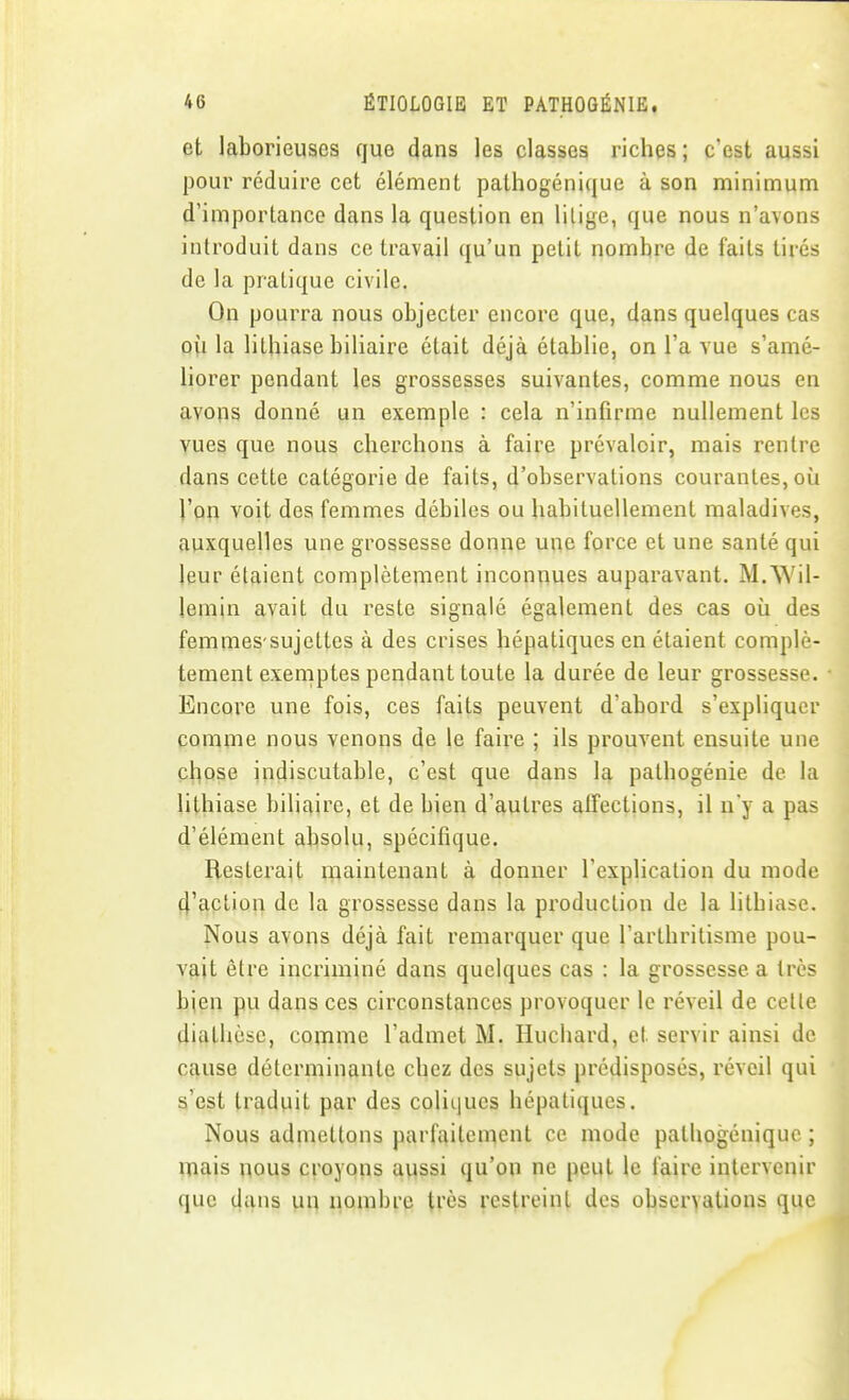 et laborieuses que dans les classes riches ; c'est aussi pour réduire cet élément pathogénique à son minimum d'importance dans la question en litige, que nous n'avons introduit dans ce travail qu'un petit nombre de faits tirés de la pratique civile. On pourra nous objecter encore que, dans quelques cas où la lithiase biliaire était déjà établie, on l'a vue s'amé- liorer pendant les grossesses suivantes, comme nous en avons donné un exemple : cela n'infirme nullement les vues que nous cherchons à faire prévaloir, mais rentre dans cette catégorie de faits, d'observations courantes, où l'on voit des femmes débiles ou habituellement maladives, auxquelles une grossesse donne une force et une santé qui leur étaient complètement inconnues auparavant. M.Wil- lemin avait du reste signalé également des cas où des femmes-sujettes à des crises hépatiques en étaient complè- tement exemptes pendant toute la durée de leur grossesse. Encore une fois, ces faits peuvent d'abord s'expliquer comme nous venons de le faire ; ils prouvent ensuite une chose indiscutable, c'est que dans la pathogénie de la lithiase biliaire, et de bien d'autres affections, il n'y a pas d'élément absolu, spécifique. Resterait maintenant à donner l'explication du mode d'action de la grossesse dans la production de la lithiase. Nous avons déjà fait remarquer que l'arthritisme pou- vait être incriminé dans quelques cas : la grossesse a très bien pu dans ces circonstances provoquer le réveil de cette diathèse, comme l'admet M. Huchard, et servir ainsi de cause déterminante chez des sujets prédisposés, réveil qui s'est traduit par des coliques hépatiques. Nous admettons parfaitement ce mode pathogénique ; mais nous croyons aussi qu'on ne peut le faire intervenir que dans un nombre très restreint des observations que