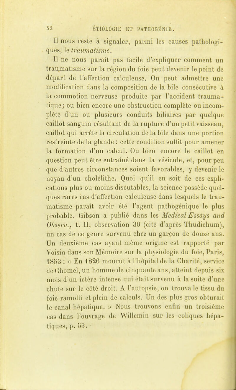 Il nous reste à signaler, parmi les causes pathologi- ques, le traumatisme. 11 ne nous paraît pas facile d'expliquer comment un traumatisme sur la région du foie peut devenir le point de départ de l'affection calculeuse. On peut admettre une modification dans la composition de la bile consécutive à la commotion nerveuse produite par l'accident trauma- tique; ou bien encore une obstruction complète ou incom- plète d'un ou plusieurs conduits biliaires par quelque caillot sanguin résultant de la rupture d'un petit vaisseau, caillot qui arrête la circulation de la bile dans une portion restreinte de la glande : cette condition suffit pour amener la formation d'un calcul. Ou bien encore le caillot en question peut être entraîné dans la vésicule, et, pour peu que d'autres circonstances soient favorables, y devenir le noyau d'un cholélithe. Quoi qu'il en soif de ces expli- cations plus ou moins discutables, la science possède quel- ques rares cas d'affection calculeuse dans lesquels le trau- matisme paraît avoir été l'agent pathogénique le plus probable. Gibson a publié dans les Médical Essays and Observ.^ t. 11, observation 30 (cité d'après Thudichum), un cas de ce genre survenu chez un garçon de douze ans. Un deuxième cas ayant môme origine est rapporté par Voisin dans son Mémoire sur la physiologie du foie, Paris, 1853 : « En 1826 mourut à l'hôpital de la Charité, service de Ghomel, un homme de cinquante ans, atteint depuis six mois d'un ictère intense qui était survenu à la suite d'une chute sur le côté droit, A l'autopsie, on trouva le tissu du foie ramolli et plein de calculs. Un des plus gros obturait le canal hépatique. » Nous trouvons enfin un troisième cas dans l'ouvrage de Willemin sur les coliques hépa- tiques, p. 53.