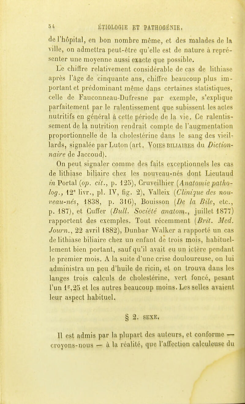 de l'hôpital, en bon nombre même, et des malades de la ville, on admettra peut-être qu'elle est de nature à repré- senter une moyenne aussi exacte que possible. Le chiffre relativement considérable de cas de lithiase après l'âge de cinquante ans, chiff're beaucoup plus im- portant et prédominant même dans certaines statistiques, celle de Fauconneau-Dufresne par exemple, s'explique parfaitement par le ralentissement que subissent les actes nutritifs en général à celte période de la vie. Ce ralentis- sement de la nutrition rendrait compte de l'augmentation proportionnelle de la cholestérine dans le sang des vieil- lards, signalée par Luton (art. YoiESbiliaires du Diction- naire de Jaccoud). On peut signaler comme des faits exceptionnels les cas de lithiase biliaire chez les nouveau-nés dont Lieutaud m Portai {op. cit., p. 125), Cruveilhier [Anatomiepatho- log., IS** livr., pl. IV, fig. 2), Valleix [Clinique des nou- veau-nés, 1838, p. 310), Bouisson [De la Bile, etc., p. 187), et GuiFer {Bull. Société anatom., juillet 1877) rapportent des exemples. Tout récemment {Brit. Med. Journ,, 22 avril 1882), Dunbar Walkcr a rapporté un cas de lithiase biliaire chez un enfant de trois mois, habituel- lement bien portant, sauf qu'il avait eu un ictère pendant le premier mois. A la suite d'une crise douloureuse, on lui administra un peu d'huile de ricin, et on trouva dans les langes trois calculs de cholestérine, vert foncé, pesant l'un 1^,23 et les autres beaucoup moins. Les selles avaient leur aspect habituel. § 2. SEXE, Il est admis par la plupart des auteurs, et conforme — croyons-nous — à la réalité, que l'affection calculeuse du