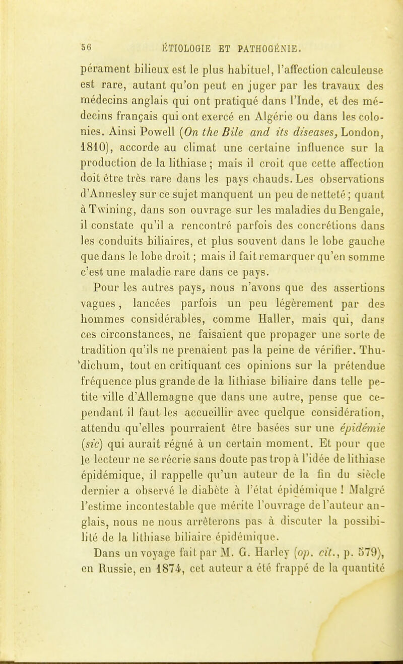 pérament bilieux est le plus habituel, l'affection calculeuse est rare, autant qu'on peut en juger par les travaux des médecins anglais qui ont pratique dans l'Inde, et des mé- decins français qui ont exercé en Algérie ou dans les colo- nies. Ainsi Powell {On the Bile and ifs diseases, London, 1810), accorde au climat une certaine influence sur la production de la lithiase; mais il croit que cette affection doit être très rare dans les pays chauds. Les observations d'Annesley sur ce sujet manquent un peu de netteté ; quant àTwining, dans son ouvrage sur les maladies du Bengale, il constate qu'il a rencontré parfois des concrétions dans les conduits biliaires, et plus souvent dans le lobe gauche que dans le lobe droit ; mais il fait remarquer qu'en somme c'est une maladie rare dans ce pays. Pour les autres pays, nous n'avons que des assertions vagues, lancées parfois un peu légèrement par des hommes considérables, comme Haller, mais qui, dans ces circonstances, ne faisaient que propager une sorte de tradition qu'ils ne prenaient pas la peine de vérifier. Thu- 'dichum, tout en critiquant ces opinions sur la prétendue fréquence plus grande de la lilhiase biliaire dans telle pe- tite ville d'Allemagne que dans une autre, pense que ce- pendant il faut les accueillir avec quelque considération, attendu qu'elles pourraient être basées sur une épidémie [sic) qui aurait régné à un certain moment. Et pour que je lecteur ne se récrie sans doute pas trop à l'idée de lithiase épidémique, il rappelle qu'un auteur de la fin du siècle dernier a observé le diabète à l'état épidémique ! Malgré l'estime incontestable que mérite l'ouvrage de l'auteur an- glais, nous ne nous arrêterons pas à discuter la possibi- lité de la lithiase biliaire épidémique. Dans un voyage fait par M. G. Harley [op. cit., p. 579), en Russie, en 1874, cet auteur a été frappé de la quantité