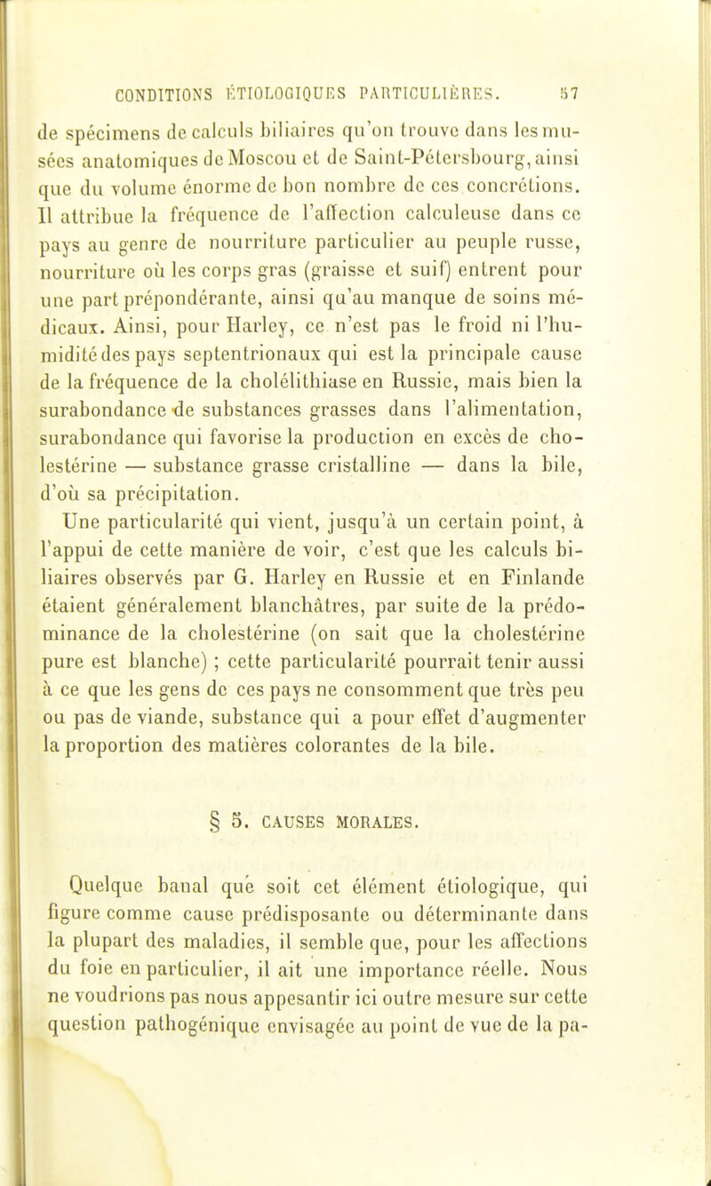 de spécimens de calculs biliaires qu'on trouve dans les mu- sées anatomiques de Moscou et de Saint-Pétersbourg, ainsi que du volume énorme de bon nombre de ces concrétions. Il attribue la fréquence de l'affection calculeuse dans ce pays au genre de nourriture particulier au peuple russe, nourriture où les corps gras (graisse et suif) entrent pour une part prépondérante, ainsi qu'au manque de soins mé- dicaux. Ainsi, pour Harley, ce n'est pas le froid ni l'hu- midité des pays septentrionaux qui est la principale cause de la fréquence de la cholélithiase en Russie, mais bien la surabondance de substances grasses dans l'alimentation, surabondance qui favorise la production en excès de cho- lestérine — substance grasse cristalline — dans la bile, d'où sa précipitation. Une particularité qui vient, jusqu'à un certain point, à l'appui de cette manière de voir, c'est que les calculs bi- liaires observés par G. Harley en Russie et en Finlande étaient généralement blanchâtres, par suite de la prédo- minance de la cholestérine (on sait que la cholestérine pure est blanche) ; cette particularité pourrait tenir aussi à ce que les gens de ces pays ne consomment que très peu ou pas de viande, substance qui a pour effet d'augmenter la proportion des matières colorantes de la bile. § 5. CAUSES MORALES. Quelque banal que soit cet élément éliologique, qui figure comme cause prédisposante ou déterminante dans la plupart des maladies, il semble que, pour les affections du foie en particulier, il ait une importance réelle. Nous ne voudrions pas nous appesantir ici outre mesure sur cette question pathogénique envisagée au point de vue de la pa-