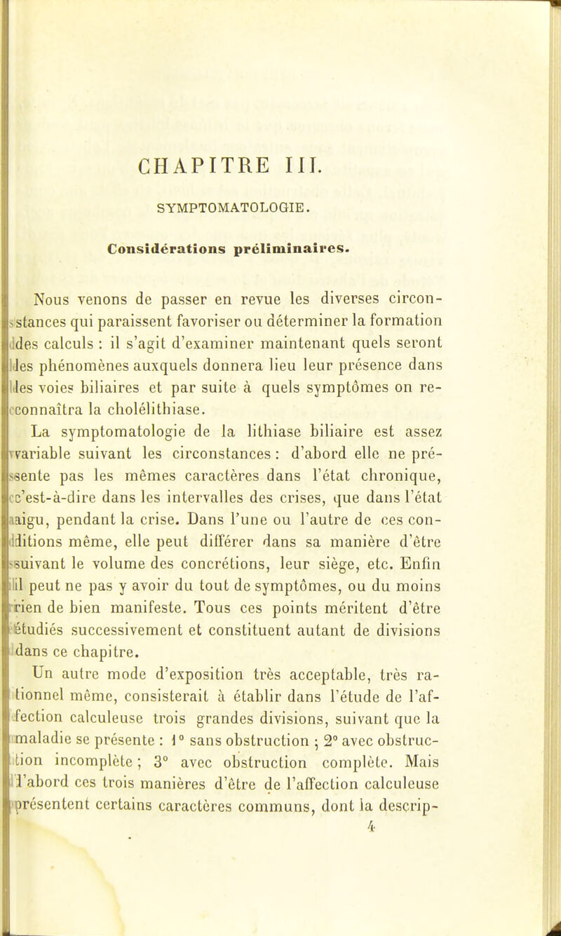 CHAPITRE IH. SYMPTOMATOLOGIE. Considérations préliminaires. Nous venons de passer en revue les diverses circon- sstances qui paraissent favoriser ou déterminer la formation (Ides calculs : il s'agit d'examiner maintenant quels seront IJes phénomènes auxquels donnera lieu leur présence dans IJes voies biliaires et par suite à quels symptômes on re- oconnaîtra la cholélithiase. La symptomatologie de la lithiase biliaire est assez vyariable suivant les circonstances : d'abord elle ne pré- ssente pas les mêmes caractères dans l'état chronique, cc'est-à-dire dans les intervalles des crises, que dans l'état aaigu, pendant la crise. Dans l'une ou l'autre de ces con- dditions même, elle peut différer dans sa manière d'être sBuivant le volume des concrétions, leur siège, etc. Enfin ilil peut ne pas y avoir du tout de symptômes, ou du moins rrien de bien manifeste. Tous ces points méritent d'être ■étudiés successivement et constituent autant de divisions idans ce chapitre. Un autre mode d'exposition très acceptable, très ra- tionnel même, consisterait à établir dans l'étude de l'af- fection calculeuse trois grandes divisions, suivant que la maladie se présente : i° sans obstruction ; 2° avec obstruc- ition incomplète ; 3° avec obstruction complète. Mais l'i'abord ces trois manières d'être de l'affection calculeuse 'présentent certains caractères communs, dont la desçrip- 4