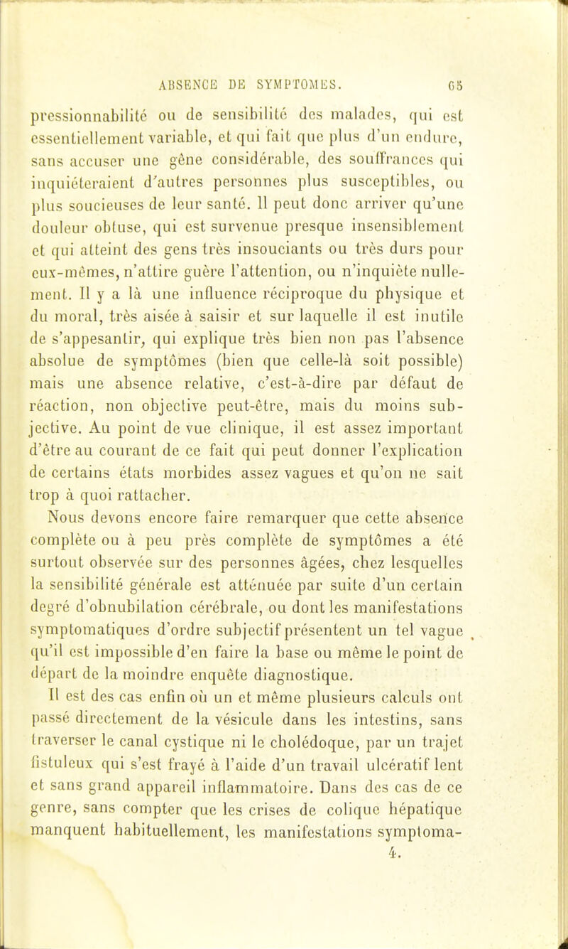 ABSENCE DE SYMPTOMES. C5 pressionnabilité ou de sensibilité des malades, qui est essentiellement variable, et qui fait que plus d'un enduro, sans accuser une gêne considérable, des souffrances qui inquiéteraient d'autres personnes plus susceptibles, ou plus soucieuses de leur santé, 11 peut donc arriver qu'une douleur obtuse, qui est survenue presque insensiblement et qui atteint des gens très insouciants ou très durs pour eux-mêmes, n'attire guère l'attention, ou n'inquiète nulle- ment. Il y a là une influence réciproque du physique et du moral, très aisée à saisir et sur laquelle il est inutile de s'appesantir, qui explique très bien non pas l'absence absolue de symptômes (bien que celle-là soit possible) mais une absence relative, c'est-à-dire par défaut de réaction, non objective peut-être, mais du moins sub- jective. Au point de vue clinique, il est assez important d'être au courant de ce fait qui peut donner l'explication de certains états morbides assez vagues et qu'on ne sait trop à quoi rattacher. Nous devons encore faire remarquer que cette absence complète ou à peu près complète de symptômes a été surtout observée sur des personnes âgées, chez lesquelles la sensibilité générale est atténuée par suite d'un certain degré d'obnubilation cérébrale, ou dont les manifestations symptomatiques d'ordre subjectif présentent un tel vague qu'il est impossible d'en faire la base ou même le point de départ de la moindre enquête diagnostique. Il est des cas enfin où un et même plusieurs calculs ont passé directement de la vésicule dans les intestins, sans traverser le canal cystique ni le cholédoque, par un trajet fistuleux qui s'est frayé à l'aide d'un travail ulcératif lent et sans grand appareil inflammatoire. Dans des cas de ce genre, sans compter que les crises de colique hépatique manquent habituellement, les manifestations symptoma-