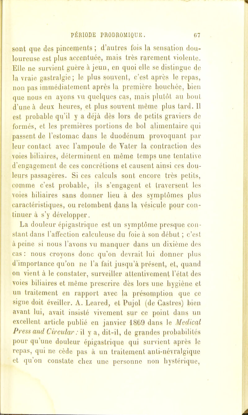 sont que des pincements ; d'autres fois la sensation dou- loureuse est plus accentuée, mais très rarement violente. Elle ne survient guère à jeun, en quoi elle se distingue de la vraie gastralgie; le plus souvent, c'est après le repas, non pas immédiatement après la première houchéc, bien que nous en ayons vu quelques cas, mais jdulôt au bout d'une à deux heures, et plus souvent môme plus tard. Il est probable qu'il y a déjà dès lors de petits graviers de formés, et les premières portions de bol alimentaire qui passent de l'estomac dans le duodénum provoquant par leur contact avec l'ampoule de Vater la contraction des voies biliaires, déterminent en même temps une tentative d'engagement de ces concrétions et causent ainsi ces dou- leurs passagères. Si ces calculs sont encore très petits, comme c'est probable, ils s'engagent et traversent les voies biliaires sans donner lieu à des symptômes plus caractéristiques, ou retombent dans la vésicule pour con- tinuer à s'y développer. La douleur épigastrique est un symptôme presque con- stant dans l'alïection calculeuse du foie à son début ; c'est à peine si nous l'avons vu manquer dans un dixième dos cas : nous croyons donc qu'on devrait lui donner plus d'importance qu'on ne l'a fait jusqu'à présent, et, quand on vient à le constater, surveiller attentivement l'état des voies biliaires et même prescrire dès lors une hygiène et un traitement en rapport avec la présomption que ce signe doit éveiller. A. Leared, et Pujol (de Castres) bien avant lui, avait insisté vivement sur ce point dans un excellent article publié en janvier 1869 dans le Médical Press and Circular : \\ y a, dit-il, de grandes probabilités pour qu'une douleur épigastrique qui survient après le repas, qui ne cède pas à un traitement anti-névralgique et qu'on constate chez une personne non hystérique,