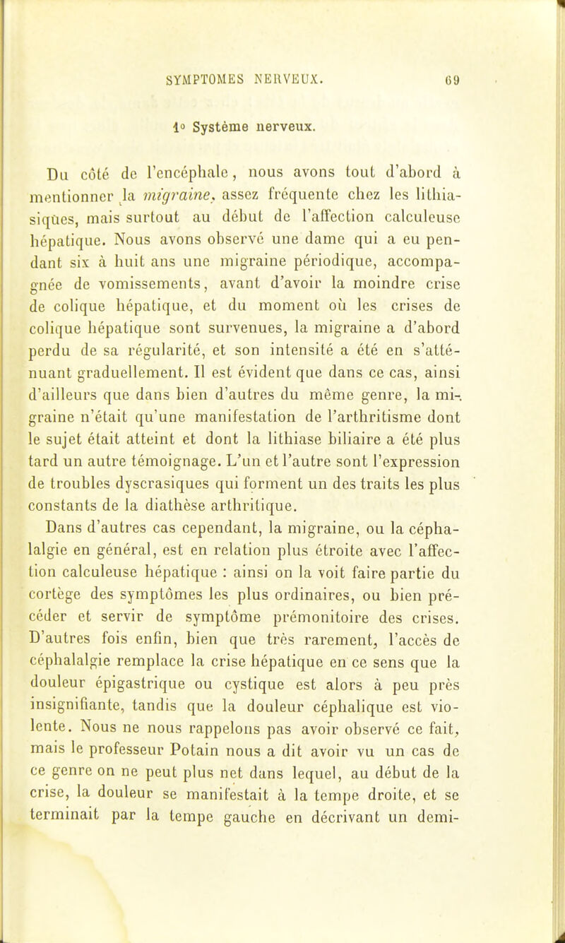 l» Système nerveux. Du côté de l'encéphale, nous avons tout d'abord à mentionner la migraine, assez fréquente chez les lithia- siques, mais surtout au début de l'afTection calculeusc hépatique. Nous avons observé une dame qui a eu pen- dant six à huit ans une migraine périodique, accompa- gnée de vomissements, avant d'avoir la moindre crise de colique hépatique, et du moment où les crises de colique hépatique sont survenues, la migraine a d'abord perdu de sa régularité, et son intensité a été en s'atté- nuant graduellement. Il est évident que dans ce cas, ainsi d'ailleurs que dans bien d'autres du même genre, la mi-, graine n'était qu'une manifestation de l'arthritisme dont le sujet était atteint et dont la lithiase biliaire a été plus tard un autre témoignage. L'un et l'autre sont l'expression de troubles dyscrasiques qui forment un des traits les plus constants de la diathèse arthritique. Dans d'autres cas cependant, la migraine, ou la cépha- lalgie en général, est en relation plus étroite avec l'affec- tion calculeuse hépatique : ainsi on la voit faire partie du cortège des symptômes les plus ordinaires, ou bien pré- céder et servir de symptôme prémonitoire des crises. D'autres fois enfin, bien que très rarement, l'accès de céphalalgie remplace la crise hépatique en ce sens que la douleur épigastrique ou cystique est alors à peu près insignifiante, tandis que la douleur céphalique est vio- lente. Nous ne nous rappelons pas avoir observé ce fait, mais le professeur Potain nous a dit avoir vu un cas de ce genre on ne peut plus net dans lequel, au début de la crise, la douleur se manifestait à la tempe droite, et se terminait par la tempe gauche en décrivant un demi-