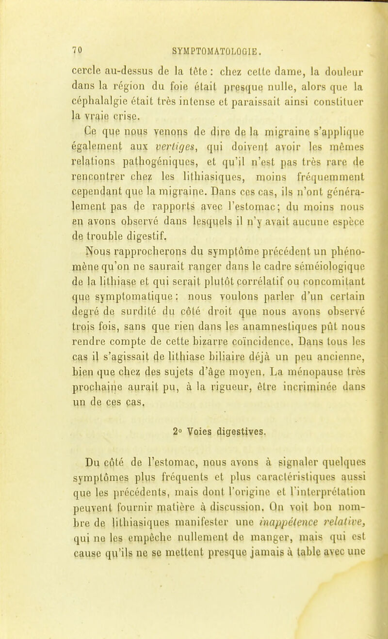 cercle au-dessus de la tôte : chez celle dame, la douleur dans la région du foie élait presque nulle, alors que la céphalalgie élait très intense et paraissait ainsi consliluer la vraie crise. Ce que nous venons de dire de la migraine s'applique également aux verliges, qui doivent avoir les mêmes relations patliogéniqucs, et qu'il n'est pas très rare de rencontrer chez les lithiasiques, moins fréquemment cependant que la migraine. Dans ces cas, ils n'ont généra- lement pas de rapports avec l'estomac; du moins nous en avons observé dans lesquels il n'y avait aucune espèce de trouble digestif. Nous rapprocherons du symptôme précédent un phéno- mène qu'on ne saurait ranger dans le cadre séméiologiqqe de la lithiase et qui serait plutôt porrélalif ou concomitant que symptomalique : nous voulons parler d'un certain degré de surdité du côté droit que nous avons observé trois fois, sans que rien dans les anamnestiques pût nous rendre compte de cette bizarre coïncidence. Dans tous les cas U s'agissait de lithiase biliaire déjà un peu ancienne, bien que chez des sujets d'âge moyen. La ménopause très prochaine aurait pu, à la rigueur, être incrimiuée dans un de ces cas. 2° Voies digestives. Du coté de l'estomac, nous avons à signaler quelques symptômes plus fréquents et plus caractéristiques aussi que les précédents, mais dont l'origine et l'interprétation peuvent fournir matière à discussion. On voit bon nom- bre de lithiasiques manifester une inappétence relative, qui ne les empêche nullement de manger, mais qui est cause qu'ils ne se mettent presque jamais à table avec une