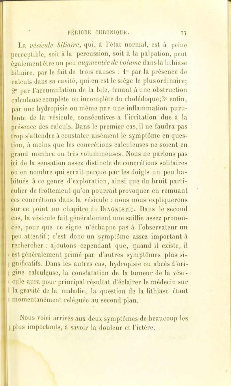 La vésicule biliaire, ([iii, à l'étal normal, csl à peine pcrcepliblo, soit à la percussion, soit à la palpalion, peut également être un peu augmentée de volume dans la lithiase biliaire, par le fait de trois causes : 1° par la présence de calculs dans sa cavité, qui en est le siège le plus ordinaire; 2° par l'accumulation de la bile, tenant aune obstruction calculeusc complète ou incomplète du cbolédoque;3° enfin, par une hydropisie ou même par une inflammation puru- lente de la vésicule, consécutives à l'irritation due à la présence des calculs. Dans le premier cas, il ne faudra pas trop s'attendre à constater aisément le symptôme en ques- tion, à moins que les concrétions calculeuses ne soient en grand nomhre ou très volumineuses. Nous ne parlons pas ici de la sensation assez distincte de concrétions solitaires ou en nomhre qui serait perçue par les doigts un peu ha- bitués à ce genre d'exploration, ainsi que du hruit parti- culier de frottement qu'on pourrait provoquer en remuant ces concrétions dans la vésicule : nous nous expliquerons sur ce point au chapitre du Diagnostic. Dans le second cas, la vésicule fait généralement une saillie assez pronon- cée, pour que ce signe n'échappe pas à l'ohservateur un ; peu attentif ; c'est donc un symptôme assez important <à : rechercher : ajoutons cependant que, quand il existe, il I est généralement primé par d'autres symptômes plus si- I gnificatifs. Dans les autres cas, hydropisie ou ahcès d'ori- j gine calculeuse, la constatation de la tumeur de la vési- I cule aura pour principal résultat d'éclairer le médecin sur 1 la gravité de la maladie, la question de la lithiase étant t momentanément reléguée au second plan. Nous voici arrivés aux deux symptômes de beaucoup les 1 plus importants, à savoir la douleur et l'ictère.