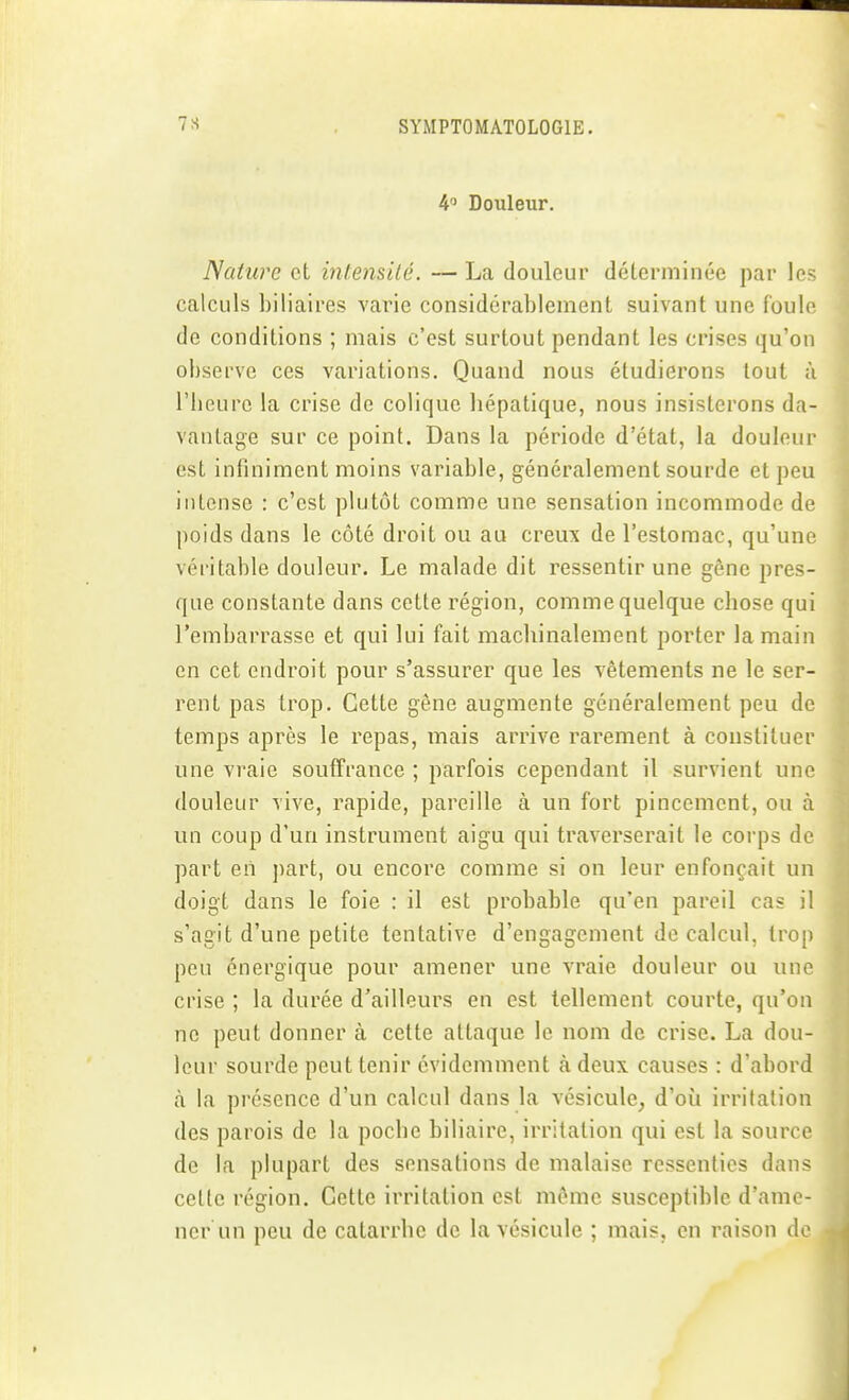 4 Douleur. Nature et intensilé. — La douleur déterminée par les calculs biliaires varie considérablement suivant une foule de conditions ; mais c'est surtout pendant les crises qu'on observe ces variations. Quand nous étudierons tout à riioure la crise de colique liépatique, nous insisterons da- vantage sur ce point. Dans la période d'état, la douleur est infiniment moins variable, généralement sourde et peu intense : c'est plutôt comme une sensation incommode de poids dans le côté droit ou au creux de l'estomac, qu'une véritable douleur. Le malade dit ressentir une gêne pres- que constante dans cette région, comme quelque chose qui l'embarrasse et qui lui fait machinalement porter la main en cet endroit pour s'assurer que les vêtements ne le ser- rent pas trop. Cette gêne augmente généralement peu de temps après le repas, mais arrive rarement à constituer une vraie souffrance ; parfois cependant il survient une douleur vive, rapide, pareille à un fort pincement, ou à un coup d'un instrument aigu qui traverserait le corps de part eii jiart, ou encore comme si on leur enfonçait un doigt dans le foie : il est probable qu'en pareil cas il s'agit d'une petite tentative d'engagement de calcul, trop peu énergique pour amener une vraie douleur ou une crise ; la durée d'ailleurs en est tellement courte, qu'on ne peut donner à cette attaque le nom de crise. La dou leur sourde peut tenir évidemment à deux causes : d'abord h la présence d'un calcul dans la vésicule, d'où irritation des parois de la poche biliaire, irritation qui est la source de la plupart des sensations de malaise ressenties dans celte région. Cette irritation est même susceptible d'ame- ner un peu de catarrhe de la vésicule ; mais, en raison de