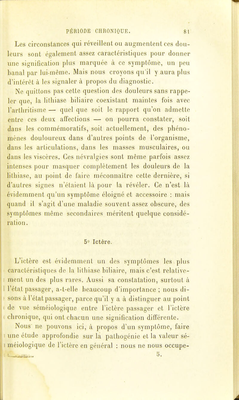 Les circonstances qui réveillent ou augmentent ces dou- leurs sont également assez caractéristiques pour donner une signification plus marquée à ce symptôme, un peu banal par lui-même. Mais nous croyons qu'il y aura plus d'intérêt à les signaler à propos du diagnostic. Ne quittons pas cette question des douleurs sans rappe- ler que, la lithiase biliaire coexistant maintes fois avec l'artiiritisme — quel que soit le rapport qu'on admette entre ces deux alTections — on pourra constater, soit dans les commémoratifs, soit actuellement, des phéno- mènes douloureux dans d'autres points de l'organisme, dans les articulations, dans les masses musculaires, ou dans les viscères. Ces névralgies sont même parfois assez intenses pour masquer complètement les douleurs de la lithiase, au point de faire méconnaître cette dernière, si d'autres signes n'étaient là pour la révéler. Ce n'est là évidemment qu'un symptôme éloigné et accessoire : mais quand il s'agit d'une maladie souvent assez obscure, des symptômes même secondaires méritent quelque considé- ration. 5 Ictère. L'ictère est évidemment un des symptômes les plus caractéristiques de la lithiase biliaire, mais c'est relative- I ment un des plus rares. Aussi sa constatation, surtout à 1 l'état passager, a-t-elle beaucoup d'importance ; nous di- : sons à l'état passager, parce qu'il y a à distinguer au point ( de vue séméiologique entre l'ictère passager et l'ictère ( chronique, qui ont chacun une signification différente. Nous ne pouvons ici, à propos d'un symptôme, faire 1 une étude approfondie sur la pathogénie et la valeur sé- I méiologique de l'ictère en général : nous ne nous occupe-