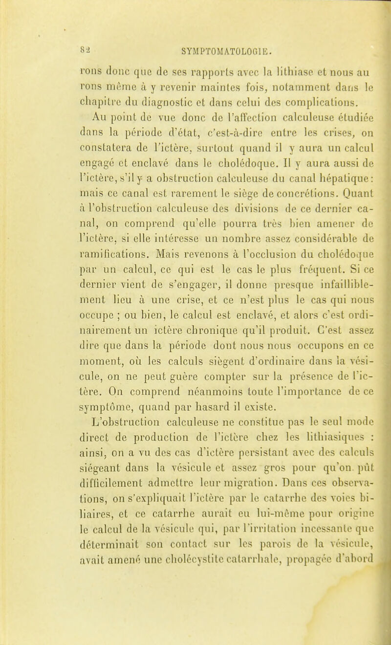 rons donc que de ses rapports avec la lithiase et nous au rons nifime à y revenir maintes fois, notamment dans le chapitre du diagnostic et dans celui des complications. Au point de vue donc de l'affection calculeuse étudiée dans la période d'état, c'est-à-dire entre les crises, on constatera de l'ictère, surtout quand il y aura un calcul engagé et enclavé dans le cholédoque. Il y aura aussi de l'ictère, s'il y a obstruction calculeuse du canal hépatique: mais ce canal est rarement le siège de concrétions. Quant à l'obstruction calculeuse des divisions de ce dernier ca- nal, on comprend qu'elle pourra très bien amener de l'iclère, si elle intéresse un nombre assez considérable de ramifications. Mais revenons à l'occlusion du cholédoque par un calcul, ce qui est le cas le plus fréquent. Si ce dernier vient de s'engager, il donne presque infaillible- ment lieu à une crise, et ce n'est plus le cas qui nous occupe ; ou bien, le calcul est enclavé, et alors c'est ordi- nairement un ictère chronique qu'il produit. C'est assez dire que dans la période dont nous nous occupons en ce moment, où les calculs siègent d'ordinaire dans la vési- cule, on ne peut guère compter sur la présence de l'ic- tère. On comprend néanmoins toute l'importance de ce symptôme, quand par hasard il existe. L'obstruction calculeuse ne constitue pas le seul mode direct de production de l'ictère chez les lithiasiques : ainsi, on a vu des cas d'ictère persistant avec des calculs siégeant dans la vésicule et assez gros pour qu'on, pût diflicilement admettre leur migration. Dans ces observa- tions, on s'expliquait l'ictère par le catarrhe des voies bi- liaires, et ce catarrhe aurait eu lui-même pour origine le calcul de la vésicule qui, par l'irritation incessante que déterminait son contact sur les parois de la vésicule, avait amené une cholécyslite calarrhale, propagée d'abord