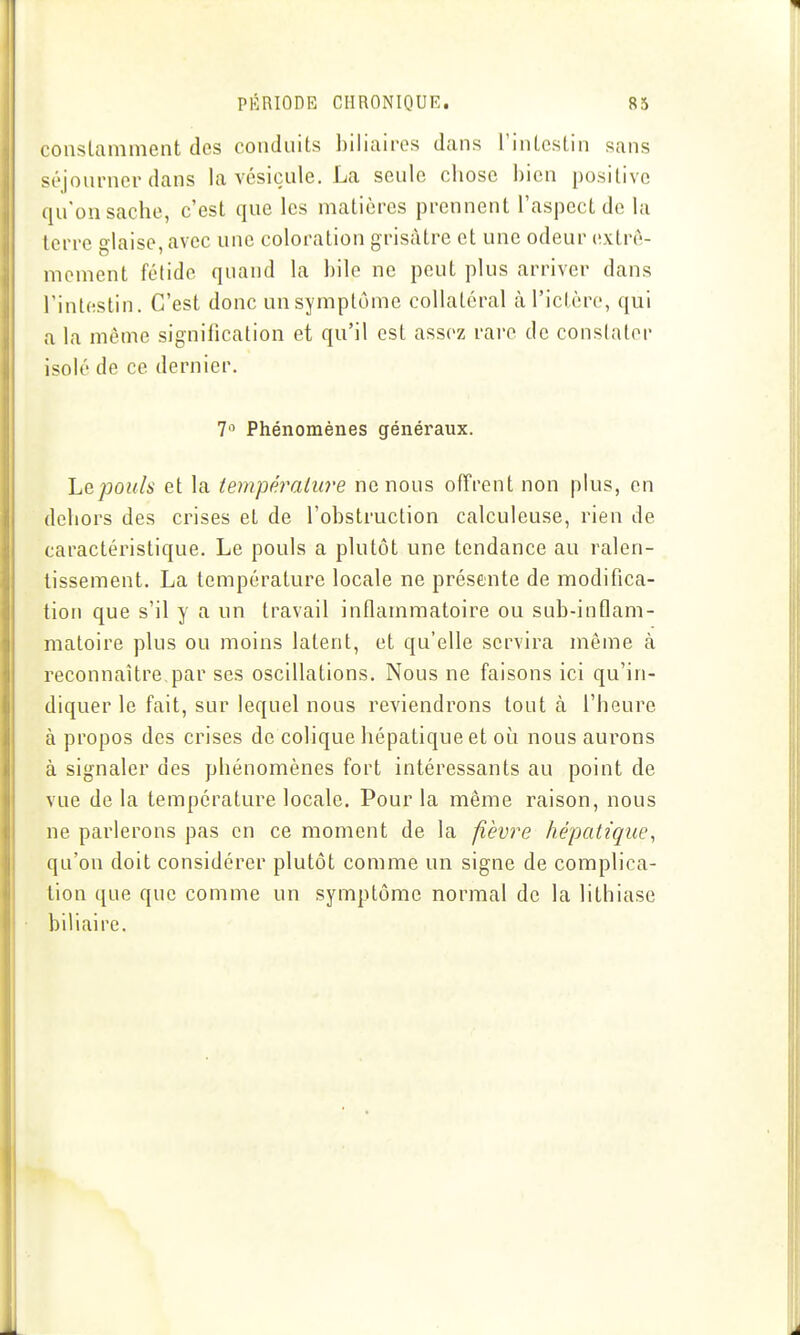 conslamment des conduits biliaires dans l'intestin sans séjourner dans la vésicule. La seule chose bien positive qu'on sache, c'est que les matières prennent l'aspect do la terre glaise, avec une coloration grisâtre et une odeur extrô- nioment fétide quand la bile ne peut plus arriver dans l'intestin. C'est donc unsymplôme collatéral cà l'ictère, qui a la même signification et qu'il est assez rare de constater isolé de ce dernier. 7° Phénomènes généraux. Lepouls et la température ne nous offrent non plus, en dehors des crises et de l'obstruction calculeuse, rien de caractéristique. Le pouls a plutôt une tendance au ralen- tissement. La température locale ne présente de modifica- tion que s'il y a un travail inflammatoire ou sub-inflam- matoire plus ou moins latent, et qu'elle servira même à reconnaître par ses oscillations. Nous ne faisons ici qu'in- diquer le fait, sur lequel nous reviendrons tout à l'heure à propos des crises de colique hépatique et oi!^i nous aurons à signaler des phénomènes fort intéressants au point de vue de la température locale. Pour la même raison, nous ne parlerons pas en ce moment de la fièvre hépatique^ qu'on doit considérer plutôt comme un signe de complica- tion que que comme un symptôme normal de la lithiase biliaire.