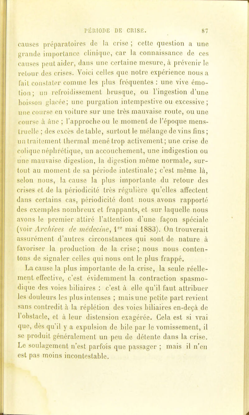 causes préparatoires de la crise ; cette question a une grande importance clinique, car la connaissance de ces causes peut aider, dans une certaine mesure, à prévenir le retour des crises. Voici celles que notre expérience nous a fait constater comme les plus fréquentes : une vive émo- tion; un i-efroidissement brusque, ou l'ingestion d'une boisson glacée; une purgation intempestive ou excessive; une course en voiture sur une très mauvaise route, ou une course à âne ; l'approche ou le moment de l'époque mens- li'nello ; des excès de table, surtout le mélange de vins fins ; un trailoment thermal mené trop activement; une crise de colique néphrétique, un accouchement, une indigestion ou une mauvaise digestion, la digestion même normale, sur- tout au moment de sa période intestinale; c'est même là, selon nous, la cause la plus importante du retour des crises et de la périodicité très régulière qu'elles affectent dans certains cas, périodicité dont nous avons rapporté des exemples noînbreux et frappants, et sur laquelle nous avons le premier attiré l'attention d'une façon spéciale (voir Archives de médecine, 1 mai 1883). On trouverait assurément d'autres circonstances qui sont de nature à favoriser la production de la crise ; nous nous conten- tons de signaler celles qui nous ont le plus frappé. La cause la plus importante de la crise, la seule réelle- ment effective, c'est évidemment la contraction spasmo- dique des voies biliaires : c'est à elle qu'il faut attribuer les douleurs les plus intenses ; maisune petite part revient sans contredit à la réplétion des voies biliaires en-deçà de l'obstacle, et à leur distension exagérée. Cela est si vrai que, dès qu'il y a expulsion de bile par le vomissement, il se produit généralement un peu de détente dans la crise. Le soulagement n'est parfois que passager ; mais il n'en est pas moins incontestable.