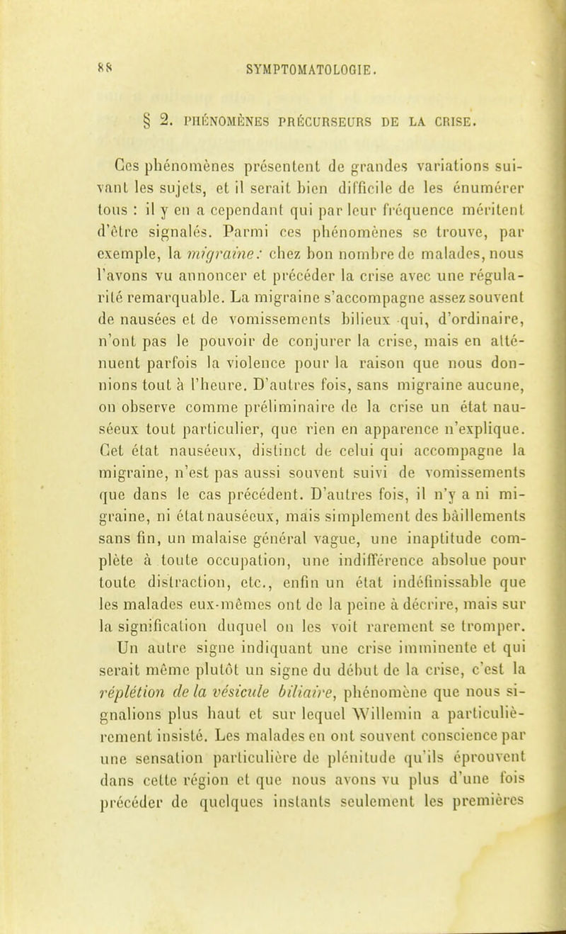 § 2. PHÉNOMÈNES PRÉCURSEURS DE LA CRISE. Ces phénomènes présentent de grandes variations sui- vant les sujets, et il serait bien difficile de les énumérer tous : il y en a cependant qui par leur fréquence méritent d'être signalés. Parmi ces phénomènes se trouve, par exemple, la migraine: chez bon nombre de malades, nous l'avons vu annoncer et précéder la crise avec une régula- rité remarquable. La migraine s'accompagne assez souvent de nausées et de vomissements bilieux qui, d'ordinaire, n'ont pas le pouvoir de conjurer la crise, mais en atté- nuent parfois la violence pour la raison que nous don- nions tout à l'heure. D'autres fois, sans migraine aucune, on observe comme préliminaire de la crise un état nau- séeux tout particulier, que rien en apparence n'explique. Cet état nauséeux, distinct de celui qui accompagne la migraine, n'est pas aussi souvent suivi de vomissements que dans le cas précédent. D'autres fois, il n'y a ni mi- graine, ni étatnausécux, mais simplement des bâillements sans fin, un malaise général vague, une inaptitude com- plète à toute occupation, une indifférence absolue pour toute distraction, etc., enfin un état indéfinissable que les malades eux-mêmes ont de la peine à décrire, mais sur la signification duquel on les voit rarement se tromper. Un autre signe indiquant une crise imminente et qui serait môme plutôt un signe du début de la crise, c'est la réplétion de la vésicule biliaire, phénomène que nous si- gnalions plus haut et sur lequel Willemin a particuliè- rement insisté. Les malades en ont souvent conscience par une sensation particulière de plénitude qu'ils éprouvent dans cette région et que nous avons vu plus d'une fois précéder de quelques instants seulement les premières