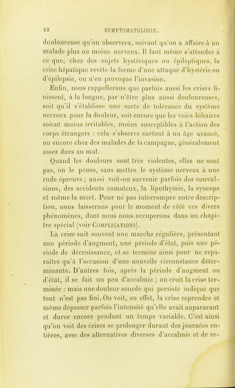 douloureuse qu'on observera, suivant qu'on a alTaire à un malade plus ou moins nerveux. Il faut môme s'allendrc à ce que, chez des sujets hystériques ou cpileptiques, la crise hépatique revête la forme d'une attaque d'hystérie ou d'épilepsie, ou n'en provoque l'invasion. Enfin, nous rappellerons que parfois aussi les crises fi- nissent, à la longue, par n'être plus aussi douloureuses, soit qu'il s'établisse une sorte de tolérance du syslème nerveux pour la douleur, soit encore que les voies biliaires soient moins irritables, moins susceptibles à l'action des corps étrangers : cela s'observe surtout à un Age avancé, ou encore chez des malades de la campagne, généralement assez durs au mal. Quand les douleurs sont très violentes, elles ne sont pas, on le pense, sans mettre le système nerveux à une rude épreuve; aussi voit-on survenir parfois des convul- sions, des accidents comateux, la lipothymie, la syncope et même la niort. Pour né pas interrompre notre descrip- tion, nous laisserons pour le moment de côté ces divers phénomènes, dont nous nous occuperons dans un chapi- tre spécial (voir Complications). La crise suit souvent une marche régulière, présentant une période d'augment, une période d'état, puis une pé- riode de décroissance, et se termine ainsi pour ne repa- raître qu'à l'occasion d'une nouvelle circonstance déter- minante. D'autres fois, après la période d'augment on d'état, il se fait un peu d'accalmie; on croit la crise ter- minée : mais une douleur sourde qui persiste indique que tout n'est pas fini. On voit, en effet, la crise reprendre et môme dépasser parfois l'intensité qu'elle avait auparavant et durer encore pendant un temps variable. C'est ainsi qu'on voit des crises se prolonger durant des journées en- tières, avec des alternatives diverses d'accalmie et de re-