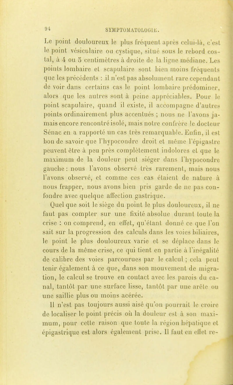 Le point douloureux le plus (réquenl après celui-là, c'est le point vésiculaire ou cystique, si l ue sous le rebord cos- tal, à 4 ou o centimètres à droite de la ligne médiane. Les points lombaire et scapulaire sont bien moins fréquents que les précédents : il n'est pas absolument rare cependant de voir dans certains cas le point lombaire prédominer, alors que les autres sont à peine appréciables. Pour le point scapulaire, quand il existe, il accompagne d'autres points ordinairement plus accentués ; nous ne l'avons ja- mais encore rencontré isolé, mais notre confrère le docteur Sénac en a rapporté un cas très remarquable. Enfin, il est bon de savoir que l'hypocondre droit et même l'épigastre peuvent être à peu près complètement indolores et que le maximum de la douleur peut siéger dans l'hypocondre gauche : nous l'avons observé très rarement, mais nous l'avons observé, et comme ces cas étaient de nature à nous frapper, nous avons hien pris garde de ne pas con- fondre avec quelque affection gastrique. Quel que soit le siège du point le plus douloureux, il ne faut pas compter sur une fixité absolue durant toute la crise : on comprend, en effet, qu'étant donné ce que l'on sait sur la progression des calculs dans les voies biliaires, le point le plus douloureux varie et se déplace dans le cours de la même crise, ce qui tient en partie à l'inégalilc de calibre des voies parcourues par le calcul ; cela peut tenir également à ce que, dans son mouvement de migra- tion, le calcul se trouve en contact avec les parois du ca- nal, tantôt par une surface lisse, tantôt par une arête ou une saillie plus ou moins acérée. Il n'est pas toujours aussi aisé qu'on pourrait le croire de localiser le point précis où la douleur est à son maxi- mum, pour cette raison que toute la région hépatique et épigastriquc est alors également prise. Il faut en effet re-