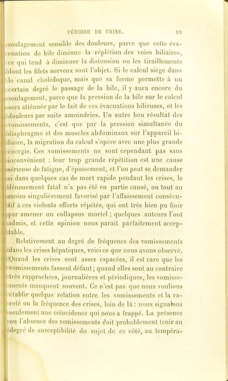 soulagement sensible des douleurs, parce que celle éva- cualion de bile diminue la réplélion des voies biliaires, ce qui lend à diminuer la distension ou les tiraillements dont les lilets nerveux sont l'objet. Si le calcul siège dans le canal cliolédoque, mais que sa forme permette à un certain degré le passage de la bile, il y aura encore du soulagement, parce que la pression de la bile sur le calcul sera atténuée par le fait de ces évacuations bilieuses, et les douleurs par suite amoindries. Un autre bon résultat des \omissements, c'est que par la pression simultanée du (liapliragme et des muscles abdominaux sur l'appareil bi- liaire, la migration du calcul s'opère avec une plus grande énergie. Ces vomissements ne sont cependant pas sans inconvénient : leur trop grande répétition est une cause «sérieuse de fatigue, d'épuisement, et l'on peut se demander «si dans quelques cas de mort rapide pendant les crises, le Idénouement fatal n'a pas été en partie causé, ou tout au iimoins singulièrement favorisé par l'affaissement consécu- litif à ces violents efforts répétés, qui ont très bien pu finir ppar amener un collapsus mortel ; quelques auteurs l'ont ladmis, et cette opinion nous paraît parfaitement accep- dable. Relativement au degré de fréquence des vomissements dans les crises hépatiques, voici ce que nous avons observé. ]Quand les crises sont assez espacées, il est rare que les «vomissements fassent défaut; quand elles sont au contraire rtrès rapprochées, journalières et périodiques, les vomisse- ments manquent souvent. Ce n'est pas que nous voulions établir quelque relation entre les vomissements et la ra- reté ou la fréquence des crises, loin de là : nous signabns seulement une coïncidence qui nous a frappé. La présence ou l'absence des vomissements doit probablement tenir au degré de susceptibilité du sujet de ce côté, au tempéra-