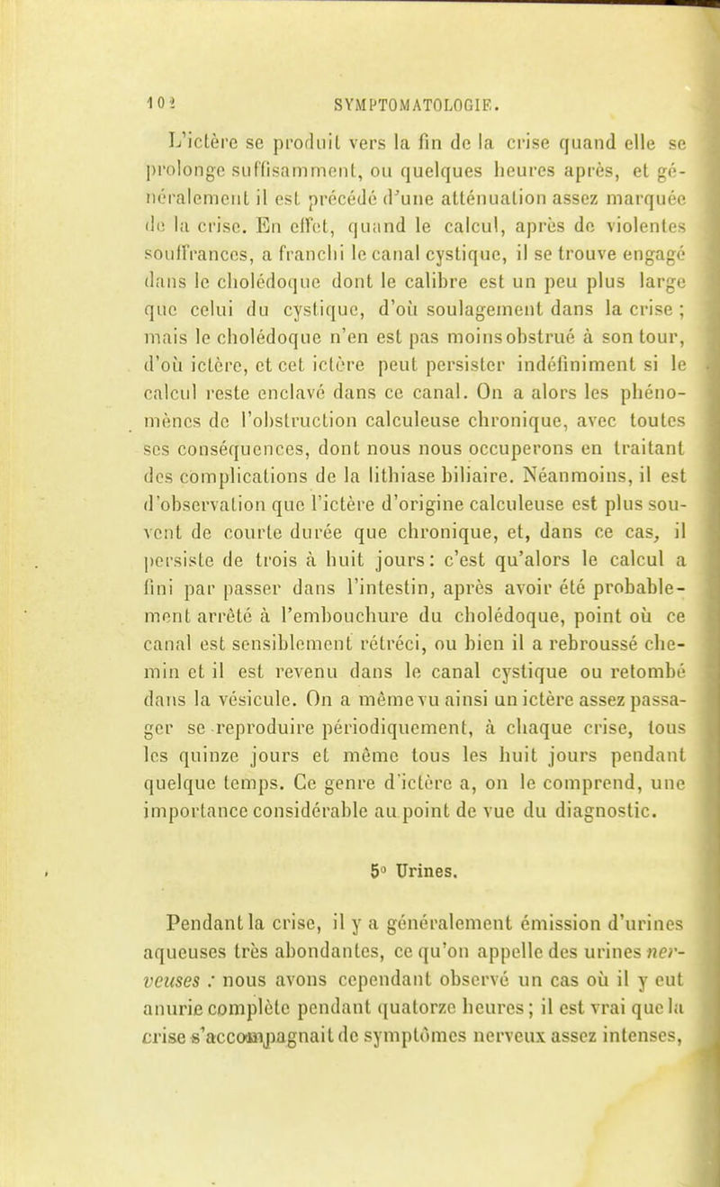 L'ictère se produit vers la fin de la crise quand elle se l)rolongc suffisamment, ou quelques heures après, et gé- néralement il est précédé d'une atténuation assez marquée de la crise. En elfot, quand le calcul, après de violentes souffrances, a franchi le canal cystique, il se trouve engagé dans le cholédoque dont le calibre est un peu plus large que celui du cystique, d'où soulagement dans la crise ; mais le cholédoque n'en est pas moins obstrué à son tour, d'où ictère, et cet ictère peut persister indéfiniment si le calcul reste enclavé dans ce canal. On a alors les phéno- mènes de l'obstruction calculeuse chronique, avec toutes ses conséquences, dont nous nous occuperons en traitant des complications de la lithiase biliaire. Néanmoins, il est d'observation que l'ictère d'origine calculeuse est plus sou- vent de courte durée que chronique, et, dans ce cas^ il persiste de trois à huit jours: c'est qu'alors le calcul a fini par passer dans l'intestin, après avoir été probable- mont arrêté à l'embouchure du cholédoque, point où ce canal est sensiblement rétréci, ou bien il a rebroussé che- min et il est revenu dans le canal cystique ou retombé dans la vésicule. On a même vu ainsi un ictère assez passa- ger se reproduire périodiquement, à chaque crise, tous les quinze jours et môme tous les huit jours pendant quelque temps. Ce genre d'ictère a, on le comprend, une importance considérable au point de vue du diagnostic. 5 Urines. Pendant la crise, il y a généralement émission d'urines aqueuses très abondantes, ce qu'on appelle des urines ne;- veiises : nous avons cependant observé un cas où il y eut anurifi complète pendant quatorze heures ; il est vrai que la crise s^acco-Jîijiagnait de symptômes nerveux assez intenses,