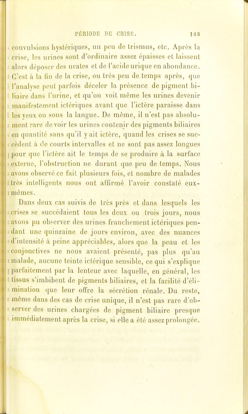 convulsions hystériques, un peu tle Irismus, etc. Après la crise, les urines sont d'ordinaire assez épaisses et laissent alors déposer des urates et de l'acide uriquc en abondance. C'est à la fin de la crise, ou très peu de temps après, que l'analyse peut parfois déceler la présence de pigment bi- liaire dans l'urine, et qu'on voit même les urines devenir manifestement ictériques avant que l'ictère paraisse dans les yeux ou sous la langue. De même, il n'est pas absolu- ment rare de voir les urines contenir des pigments biliaires en quantité sans qu'il y ait ictère, quand les crises se suc- cèdent à de courts intervalles et ne sont pas assez longues 1 pour que l'ictère ait le temps de se produire à la surface externe, l'obstruction ne durant que peu de temps. Nous . avons observé ce fait plusieurs fois, et nombre de malades ; très intelligents nous ont affirmé l'avoir constaté eux- I mêmes. Dans deux cas suivis de très près et dans lesquels les crises se succédaient tous les deux ou trois jours, nous avons pu obi^erver des urines franchement ictériques pen- . dant une quinzaine de jours environ, avec des nuances t d'intensité à peine appréciables, alors que la peau et les i conjonctives ne nous avaient présenté, pas plus qu'au I malade, aucune teinte ictérique sensible, ce qui s'explique [parfaitement par la lenteur avec laquelle, en général, les I tissus s'imbibent de pigments biliaires, et la facilité d'éli- I mination que leur offre la sécrétion rénale. Du reste, I même dans des cas de crise unique, il n'est pas rare d'ob- s server des urines chargées de pigment biliaire presque i immédiatement après la crise, si elle a été assez prolongée.