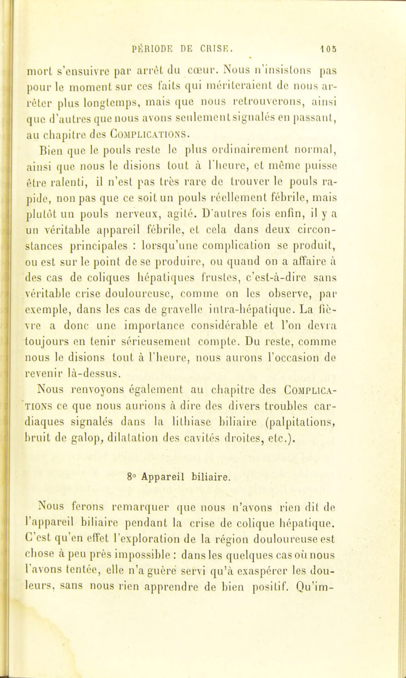 mort s'ensuivre par arrêt du cœur. Nous n'insistons pas pour le moment sur ces faits qui mériteraient de nous ar- rêter plus longtemps, mais que nous retrouverons, ainsi que d'autres que nous avons seulementsignalés en passant, au chapitre des Complications. Bien que le pouls reste le plus ordinairement normal, ainsi que nous le disions tout à l'heure, et même puisse être ralenti, il n'est pas très rare de trouver le pouls ra- pide, non pas que ce soit un pouls réellement fébrile, mais plutôt un pouls nerveux, agité. D'autres fois enfin, il y a un véritable appareil fébrile, et cela dans deux circon- stances principales : lorsqu'une complication se produit, ou est sur le point de se produire, ou quand on a affaire à des cas de coliques hépatiques frustes, c'est-à-dire sans véritable crise douloureuse, comme on les observe, par exemple, dans les cas de gravelle inlra-hépatique. La fie- vre a donc une importance considérable et l'on devra toujours en tenir sérieusement compte. Du reste, comme nous le disions tout à l'heLire, nous aurons l'occasion de revenir là-dessus. Nous renvoyons également au chapitre des Complica- tions ce que nous aurions à dire des divers troubles car- diaques signalés dans la lithiase biliaire (palpitations, bruit de galop, dilatation des cavités droites, etc.). 8 Appareil biliaire. Nous ferons remarquer que nous n'avons rien dit de l'appareil biliaire pendant la crise de colique hépatique. C'est qu'en effet l'exploration de la région douloureuse est chose à peu près impossible : dans les quelques cas où nous l'avons tentée, elle n'a guère servi qu'à exaspérer les dou- leurs, sans nous rien apprendre de bien positif. Qu'im-