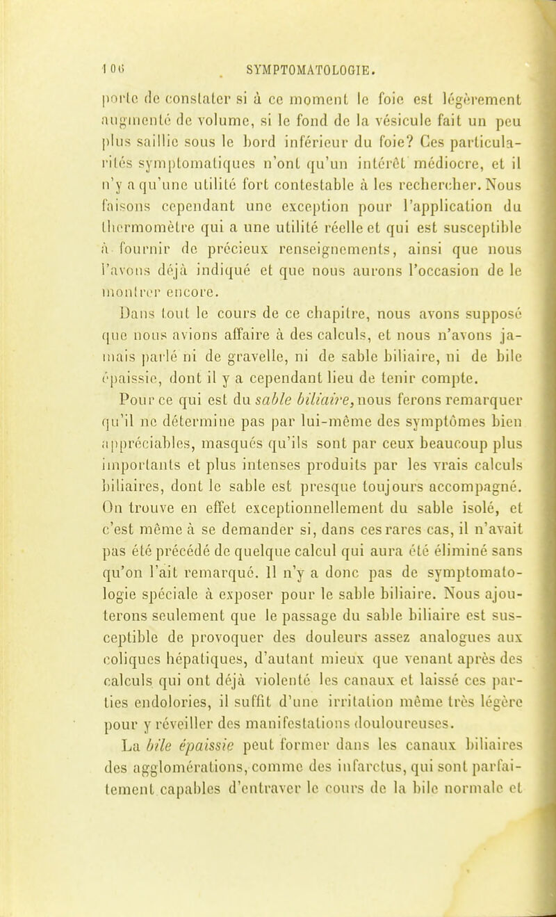 porte de conslaler si à ce moment le foie est legf-îrement aiiginenlé de volume, si le fond de la vésicule fait un peu plus saillie sous le l)oi-d inférieur du foie? Ces particula- rités symptomaliques n'ont qu'un intérêt médiocre, et il n'y a qu'une utilité fort contestable à les rechercher. Nous faisons cependant une exception pour l'application du thermomètre qui a une utilité réelle et qui est susceptible ù fournir de précieux renseignements, ainsi que nous l'avons déjà indiqué et que nous aurons l'occasion de le montrer encore. Dans tout le cours de ce chapitre, nous avons supposé que nous avions affaire à des calculs, et nous n'avons ja- mais |)arlé ni de gravelle, ni de sable biliaire, ni de bile épaissie, dont il y a cependant lieu de tenir compte. Pour ce qui est du sable biliaire, wons, ferons remarquer qu'il ne détermine pas par lui-même des symptômes bien appréciables, masqués qu'ils sont par ceux beaucoup plus importants et plus intenses produits par les vrais calculs biliaires, dont le sable est presque toujours accompagné. On trouve en effet exceptionnellement du sable isolé, et c'est même à se demander si, dans ces rares cas, il n'avait pas été précédé de quelque calcul qui aura été éliminé sans qu'on l'ait remarqué. 11 n'y a donc pas de symptomato- logie spéciale à exposer pour le sable biliaire. Nous ajou- terons seulement que le passage du sable biliaire est sus- ceptible de provoquer des douleurs assez analogues aux coliques hépatiques, d'autant mieux que venant après des calculs qui ont déjà violenté les canaux et laissé ces par- ties endolories, il suffit d'une irritation même très légère pour y réveiller des manifestations douloureuses. La bile épaissie peut former dans les canaux biliaires des agglomérations, comme des infarctus, qui sont parfai- tement capables d'entraver le cours de la bile normale et