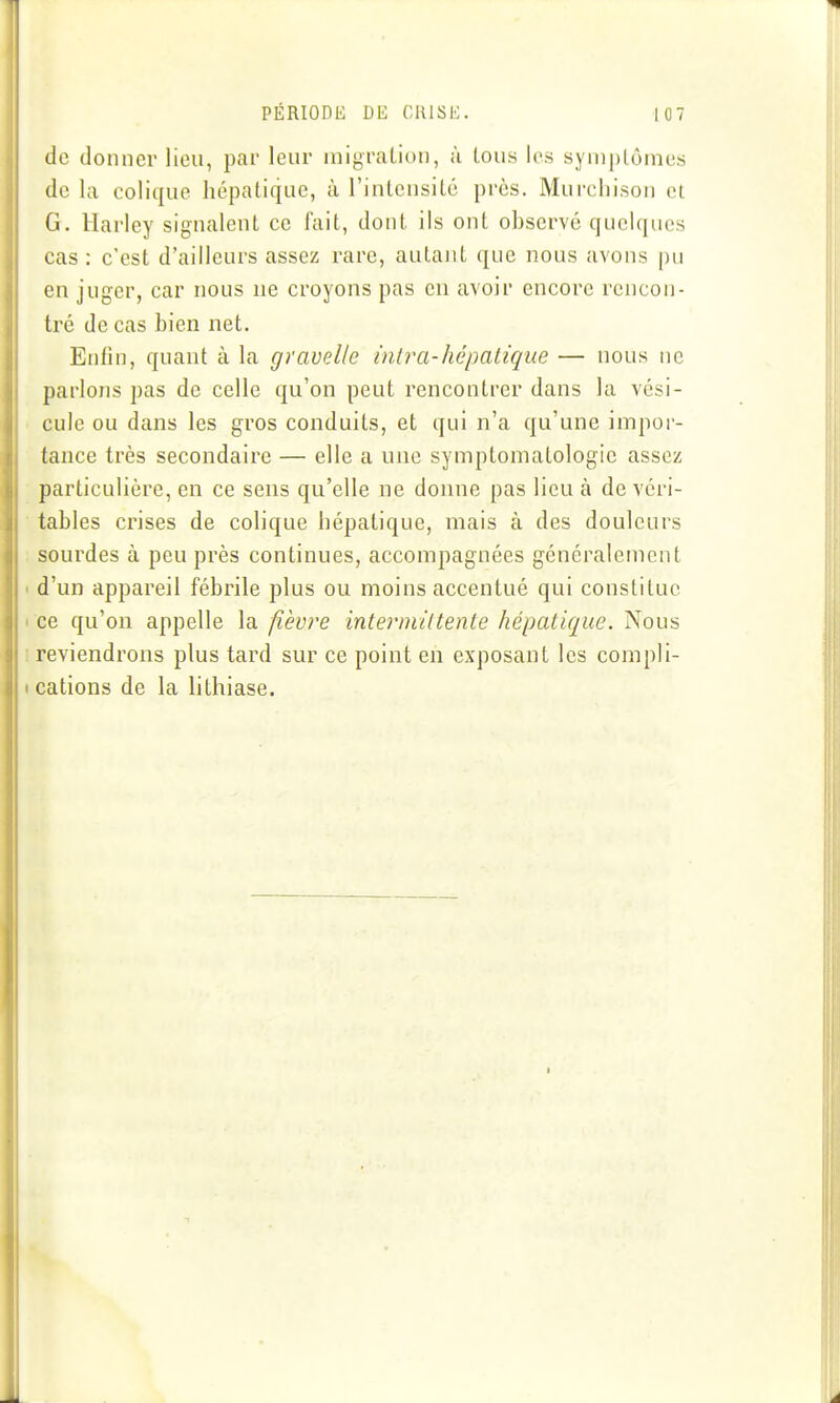 de donner lieu, par leur migration, ù tous les syniplômes de la colique hépatique, à l'intensité près. Murchison et G. Harley signalent ce fait, dont ils ont observé quelques cas : c'est d'ailleurs assez rare, autant que nous avons pu en juger, car nous ne croyons pas en avoir encore rencon- tré de cas bien net. Entîn, quant à la gravel/c mira-hépatique — nous ne parlons pas de celle qu'on peut rencontrer dans la vési- cule ou dans les gros conduits, et qui n'a qu'une impor- tance très secondaire — elle a une symptomatologic assez particulière, en ce sens qu'elle ne donne pas lieu à de véri- tables crises de colique hépatique, mais à des douleurs sourdes à peu près continues, accompagnées généralement d'un appareil fébrile plus ou moins accentué qui constitue ce qu'on appelle la fièvre intermittente hépatique. Nous reviendrons plus tard sur ce point en exposant les compli- cations de la lithiase.