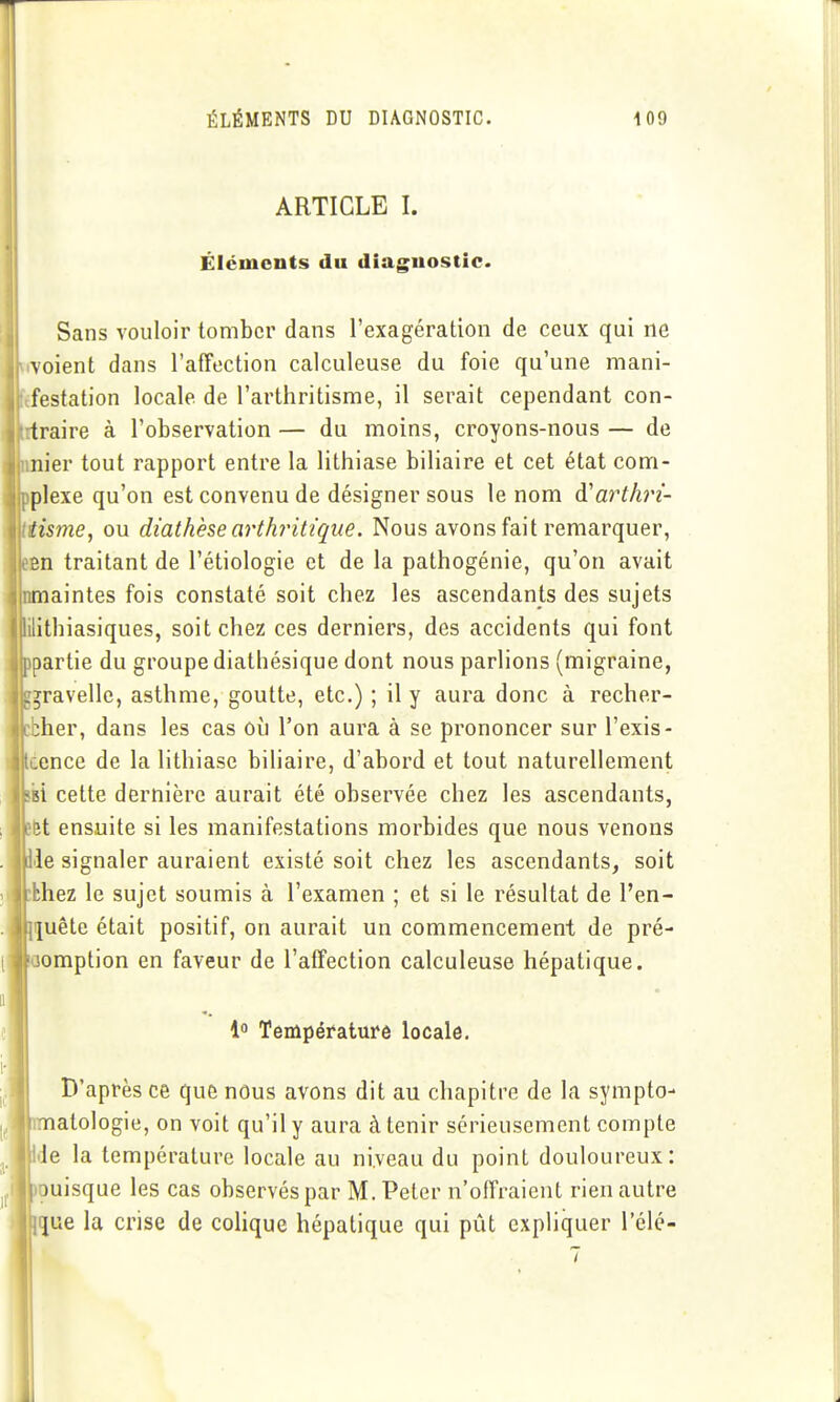 ARTICLE I. Éléments du diagnostic. ||| Sans vouloir tomber dans l'exagération de ceux qui ne voient dans l'affection calculeuse du foie qu'une mani- I festation locale de l'arthritisme, il serait cependant con- II traire à l'observation— du moins, croyons-nous— de Il nier tout rapport entre la lithiase biliaire et cet état com- jipplexe qu'on est convenu de désigner sous le nom à'arth'î- ÎHisme, ou diathèse arthritique. Nous avons fait remarquer, Ikbh traitant de l'étiologie et de la pathogénie, qu'on avait nmaintes fois constaté soit chez les ascendants des sujets lilithiasiques, soit chez ces derniers, des accidents qui font partie du groupe diathésique dont nous parlions (migraine, ïravelle, asthme, goutte, etc.) ; il y aura donc à recher- her, dans les cas où l'on aura à se prononcer sur l'exis- éence de la lithiase biliaire, d'abord et tout naturellement ifci cette dernière aurait été observée chez les ascendants, 6t ensuite si les manifestations morbides que nous venons «le signaler auraient existé soit chez les ascendants, soit thez le sujet soumis à l'examen ; et si le résultat de l'en- quête était positif, on aurait un commencement de pré- emption en faveur de l'affection calculeuse hépatique. 1 Température locale. D'après ce que nous avons dit au chapitre de la sympto- ^1 imatologie, on voit qu'il y aura à tenir sérieusement compte , Ide la température locale au niveau du point douloureux: jouisque les cas observés par M. Peter n'offraient rien autre lijue la crise de cohque hépatique qui pût expliquer l'élé-