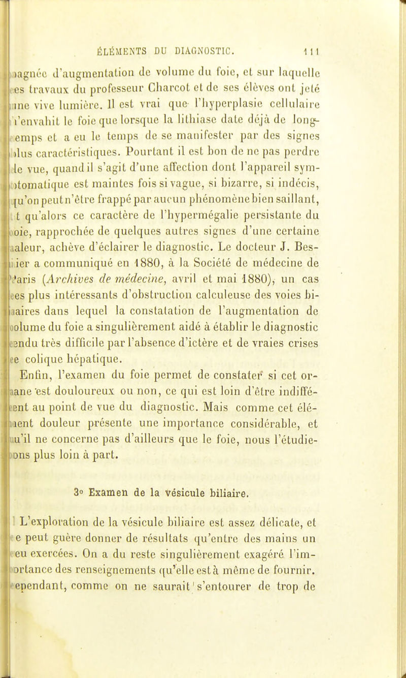 )agnéc J'augmentalion de volume du foie, et sur laquelle es travaux du professeur Cliarcot et de ses élèves ont jeté inc vive lumière. H est vrai que- l'Iiypcrplasic cellulaire l'envahit le foie que lorsque la lithiase date déjà de long^ omps et a eu le temps de se manifester par des signes , )lus caractéristiques. Pourtant il est bon de ne pas perdre ide vue, quand il s'agit d'une afîection dont l'appareil sym- totomatique est maintes fois si vague, si bizarre, si indécis, uju'on peut n'être frappé par aucun phénomènebien saillant, t:t qu'alors ce caractère de l'hypermégalie persistante du oioie, rapprochée de quelques autres signes d'une certaine aaleur, achève d'éclairer le diagnostic. Le docteur J. Bes- li.ier a communiqué en 1880, à la Société de médecine de 'Mris {Archives de médecine, avril et mai 1880), un cas ees plus intéressants d'obstruction calculeuse des voies bi- aaires dans lequel la constatation de l'augmentation de oolume du foie a singulièrement aidé à établir le diagnostic BBndu très difficile par l'absence d'ictère et de vraies crises ee colique hépatique. Enfin, l'examen du foie permet de constater si cet or- aape'est douloureux ou non, ce qui est loin d'être indiffé- 5Bnt au point de vue du diagnostic. Mais comme cet élé- ment douleur présente une importance considérable, et uu'il ne concerne pas d'ailleurs que le foie, nous l'étudie- a)ns plus loin à part. 3o Examen de la vésicule biliau'e. tl L'exploration de la vésicule biliaire est assez délicate, et e peut guère donner de résultats qu'entre des mains un 'eu exercées. On a du reste singulièrement exagéré l'im- ortance des renseignements ([u'elleestà même de fournir, ependant, comme on ne saurait ' s'entourer de trop de [