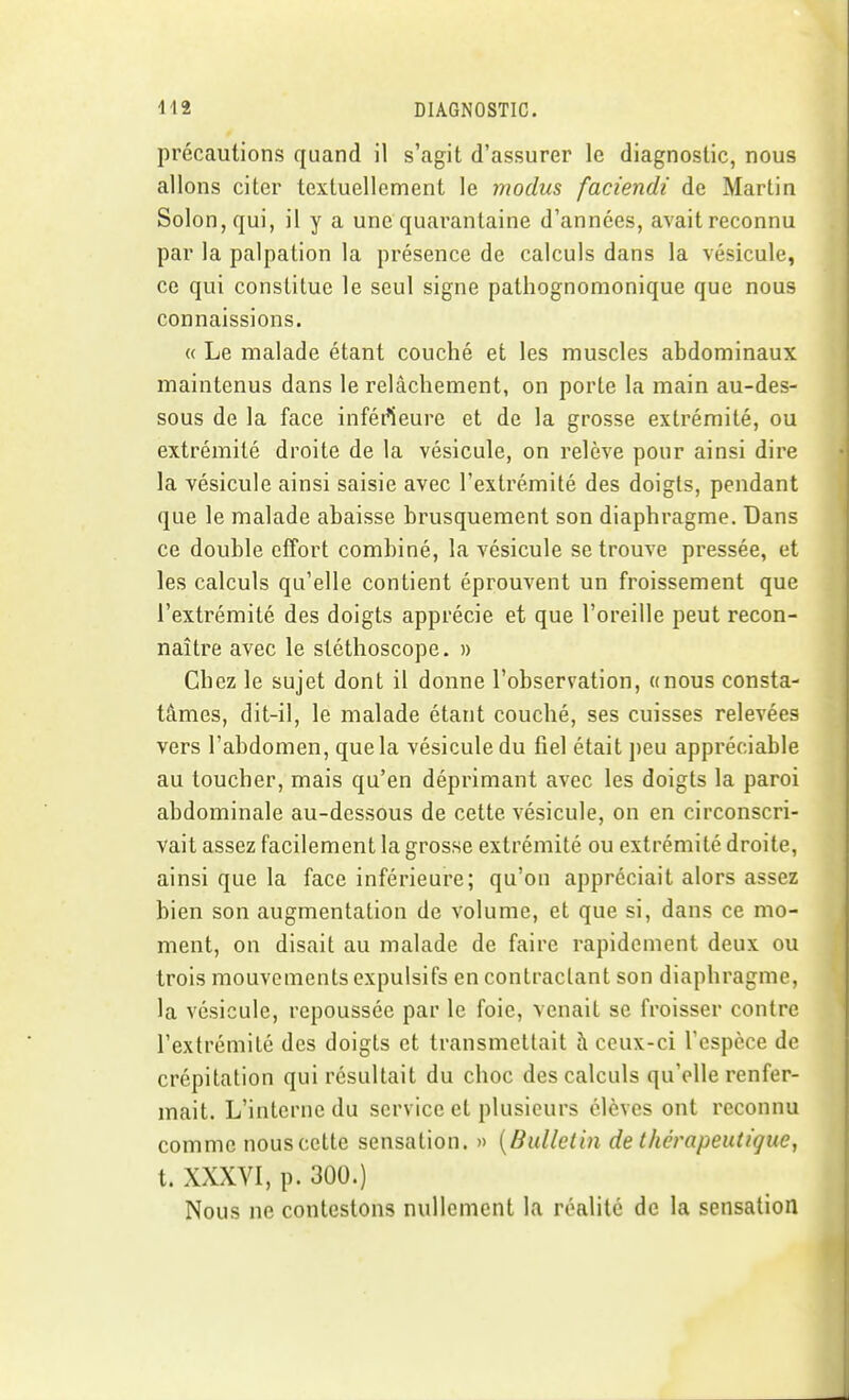 précautions quand il s'agit d'assurer le diagnostic, nous allons citer textuellement le modus faciendi de Martin Solon,qui, il y a une quarantaine d'années, avait reconnu par la palpation la présence de calculs dans la vésicule, ce qui constitue le seul signe pathognomonique que nous connaissions. « Le malade étant couché et les muscles abdominaux maintenus dans le relâchement, on porte la main au-des- sous de la face inférteure et de la grosse extrémité, ou extrémité droite de la vésicule, on relève pour ainsi dire la vésicule ainsi saisie avec l'extrémité des doigts, pendant que le malade abaisse brusquement son diaphragme. Dans ce double effort combiné, la vésicule se trouve pressée, et les calculs qu'elle contient éprouvent un froissement que l'extrémité des doigts apprécie et que l'oreille peut recon- naître avec le stéthoscope. » Chez le sujet dont il donne l'observation, «nous consta- tâmes, dit-il, le malade étant couché, ses cuisses relevées vers l'abdomen, que la vésicule du fiel était peu appréciable au toucher, mais qu'en déprimant avec les doigts la paroi abdominale au-dessous de cette vésicule, on en circonscri- vait assez facilement la grosse extrémité ou extrémité droite, ainsi que la face inférieure; qu'on appréciait alors assez bien son augmentation de volume, et que si, dans ce mo- ment, on disait au malade de faire rapidement deux ou trois mouvements expulsifs en contractant son diaphragme, la vésicule, repoussce par le foie, venait se froisser contre l'extrémité des doigts et transmettait à ceux-ci l'espèce de crépitation qui résultait du choc des calculs qu'elle renfer- mait. L'interne du service et plusieurs élèves ont reconnu comme nous cette sensation. » {Bulletin de thérapeutique, t. XXXVI, p. 300.) Nous ne contestons nullement la réalité de la sensation