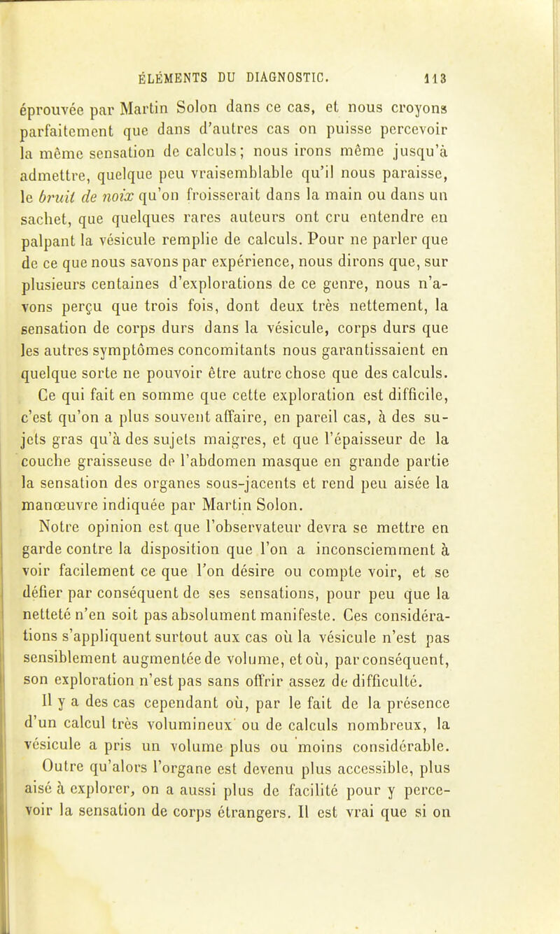 éprouvée par Martin Solon dans ce cas, et nous croyons parfaitement que dans d'autres cas on puisse percevoir la même sensation de calculs; nous irons même jusqu'à admettre, quelque peu vraisemblable qu'il nous paraisse, le bruit de noix qu'on froisserait dans la main ou dans un sachet, que quelques rares auteurs ont cru entendre en palpant la vésicule remplie de calculs. Pour ne parler que de ce que nous savons par expérience, nous dirons que, sur plusieurs centaines d'explorations de ce genre, nous n'a- vons perçu que trois fois, dont deux très nettement, la sensation de corps durs dans la vésicule, corps durs que les autres symptômes concomitants nous garantissaient en quelque sorte ne pouvoir être autre chose que des calculs. Ce qui fait en somme que cette exploration est difficile, c'est qu'on a plus souvent affaire, en pareil cas, à des su- jets gras qu'à des sujets maigres, et que l'épaisseur de la couche graisseuse de l'abdomen masque en grande partie la sensation des organes sous-jacents et rend peu aisée la manœuvre indiquée par Martin Solon. Notre opinion est que l'observateur devra se mettre en garde contre la disposition que l'on a inconsciemment à voir facilement ce que l'on désire ou compte voir, et se défier par conséquent de ses sensations, pour peu que la netteté n'en soit pas absolument manifeste. Ces considéra- tions s'appliquent surtout aux cas où la vésicule n'est pas sensiblement augmentée de volume, et où, par conséquent, son exploration n'est pas sans offrir assez de difficulté. Il y a des cas cependant où, par le fait de la présence d'un calcul très volumineux ou de calculs nombreux, la vésicule a pris un volume plus ou moins considérable. Outre qu'alors l'organe est devenu plus accessible, plus aisé à explorer, on a aussi plus de facilité pour y perce- voir la sensation de corps étrangers. Il est vrai que si on