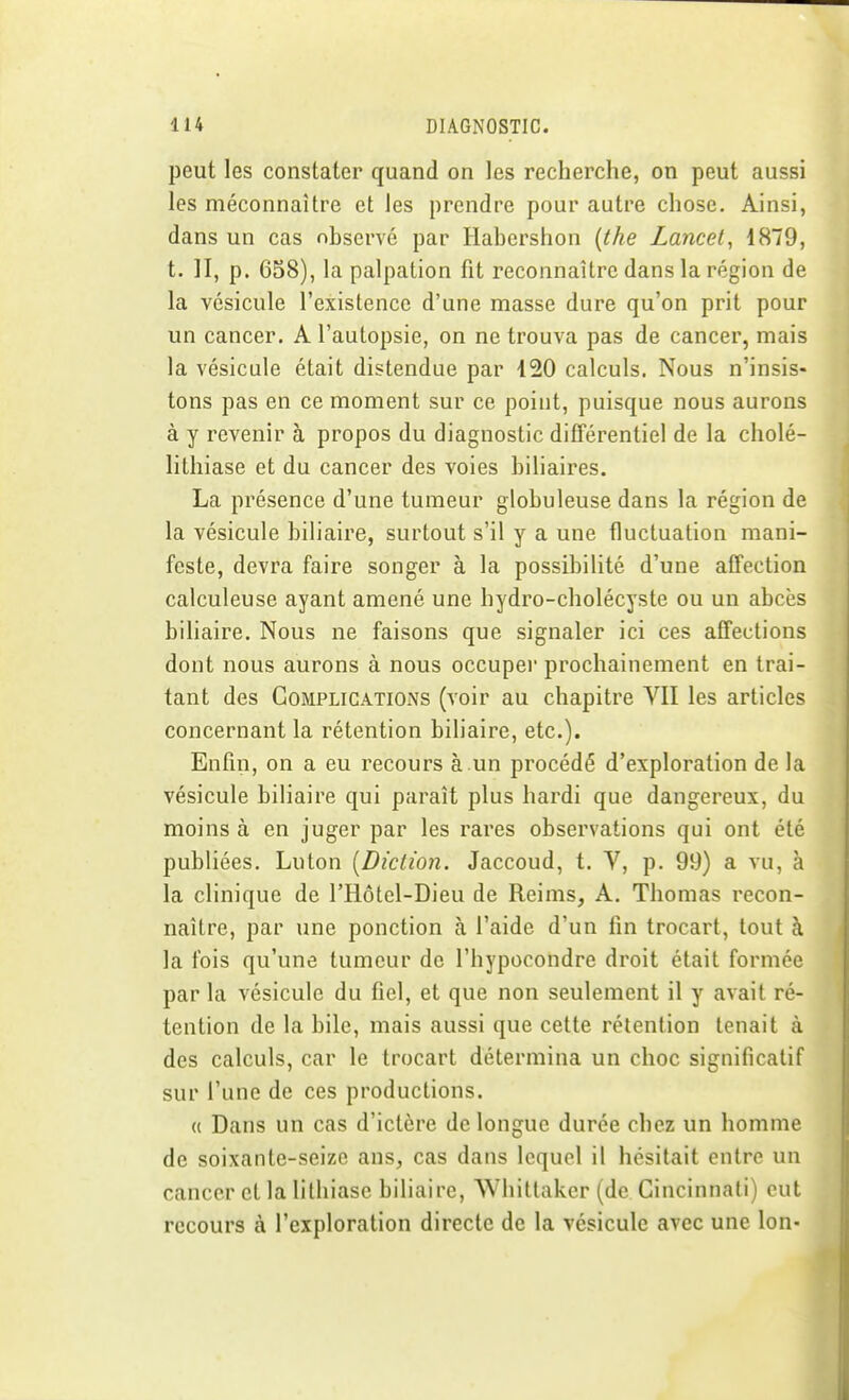 peut les constater quand on les recherche, on peut aussi les méconnaître et les prendre pour autre chose. Ainsi, dans un cas observé par Habershon {the Lancet, 1879, t. H, p. 658), la palpation fit reconnaître dans la région de la vésicule l'existence d'une masse dure qu'on prit pour un cancer. A l'autopsie, on ne trouva pas de cancer, mais la vésicule était distendue par 120 calculs. Nous n'insis- tons pas en ce moment sur ce point, puisque nous aurons à y revenir à propos du diagnostic différentiel de la cholé- lithiase et du cancer des voies biliaires. La présence d'une tumeur globuleuse dans la région de la vésicule biliaire, surtout s'il y a une fluctuation mani- feste, devra faire songer à la possibilité d'une affection calculeuse ayant amené une hydro-cholécyste ou un abcès biliaire. Nous ne faisons que signaler ici ces affections dont nous aurons à nous occupei' prochainement en trai- tant des Complications (voir au chapitre VII les articles concernant la rétention biliaire, etc.). Enfin, on a eu recours à un procédé d'exploration de la vésicule biliaire qui paraît plus hardi que dangereux, du moins à en juger par les rares observations qui ont été publiées. Lu ton [Diction. Jaccoud, t. V, p. 99) a vu, à la clinique de l'Hôtel-Dieu de Reims, A. Thomas recon- naître, par une ponction à l'aide d'un fin trocart, tout à la fois qu'une tumeur de l'hypocondre droit était formée par la vésicule du fiel, et que non seulement il y avait ré- tention de la bile, mais aussi que cette rétention tenait à des calculs, car le trocart détermina un choc significatif sur l'une de ces productions. « Dans un cas d'ictère de longue durée chez un homme de soixante-seize ans, cas dans lequel il hésitait entre un cancer et la lithiase biliaire, Whittakcr (de Cincinnati) eut recours à l'exploration directe de la vésicule avec une Ion-